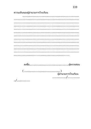 ความเห็นของผู้อำานวยการโรงเรียน
.................................................................
...........................................................................
...........................................................................
...........................................................................
...........................................................................
...........................................................................
...........................................................................
...........................................................................
...........................................................................
...........................................................................
...........................................................................
...........................................................................
................................................................
ลงชื่อ.............................................ผู้ตรวจสอบ
( ......................................... )
ผู้อำานวยการโรงเรียน
................/..............
../...............
339
 