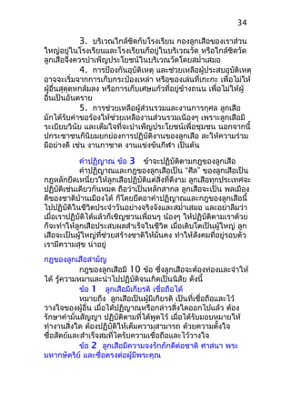 3. บริเวณใกล้ชิดกับโรงเรียน กองลูกเสือของเราส่วน
ใหญ่อยู่ในโรงเรียนและโรงเรียนก็อยู่ในบริเวณวัด หรือใกล้ชิดวัด
ลูกเสือจึงควรบำาเพ็ญประโยชน์ในบริเวณวัดโดยสมำ่าเสมอ
4. การป้องกันอุบัติเหตุ และช่วยเหลือผู้ประสบอุบัติเหตุ
อาจจะเริ่มจากการเก็บกระป๋องเหล่า หรือของเล่นที่เกะกะ เพื่อไม่ให้
ผู้อื่นสุดุดหกล้มลง หรือการเก็บเศษแก้วที่อยู่ข้างถนน เพื่อไม่ให้ผู้
อื่นเป็นอันตราย
5. การช่วยเหลือผู้ส่วนรวมและงานการกุศล ลูกเสือ
มักได้รับคำาขอร้องให้ช่วยเหลืองานส่วนรวมเนืองๆ เพราะลูกเสือมี
ระเบียบวินัย และเต็มใจที่จะบำาเพ็ญประโยชน์เพื่อชุมชน นอกจากนี้
ปกระชาชนก็นิยมยกย่องการปฏิบัติงานของลูกเสือ ละให้ความร่วม
มือย่างดี เช่น งานกาชาด งานแข่งขันกีฬา เป็นต้น
คำาปฏิญาณ ข้อ 3 ข้าจะปฏิบัติตามกฎของลูกเสือ
คำาปฏิญาณและกฎของลูกเสือเป็น “ศีล” ของลูกเสือเป็น
กฎหลักยึดเหนี่ยวให้ลูกเสือปฏิบัติแต่สิ่งที่ดีงาม ลูกเสือทุกประเทศจะ
ปฏิบัติเช่นเดียวกันหมด ถือว่าเป็นหลักสากล ลูกเสือจะเป็น พลเมือง
ดีของชาติบ้านเมืองได้ ก็โดยยึดอาคำาปฏิญาณและกฎของลูกเสือนี้
ไปปฏิบัติในชีวิตประจำาวันอย่างจริงจังและสมำ่าเสมอ และอย่าลืมว่า
เมื่อเราปฏิบัติได้แล้วก็เชิญชวนเพื่อนๆ น้องๆ ให้ปฏิบัติตามเราด้วย
ก็จะทำาให้ลูกเสือประสบผลสำาเร็จในชีวิต เมื่อเติบโตเป็นผู้ใหญ่ ลูก
เสือจะเป็นผู้ใหญ่ที่ช่วยสร้างชาติให้มั่นคง ทำาให้สังคมที่อยู่รอบตัว
เรามีความสุข น่าอยู่
กฎของลูกเสือสามัญ
กฎของลูกเสือมี 10 ข้อ ซึ่งลูกเสือจะต้องท่องและจำาให้
ได้ รู้ความหมาและนำาไปปฏิบัติจนเกิดเป็นนิสัย ดังนี้
ข้อ 1 ลูกเสือมีเกียรติ เชื่อถือได้
หมายถึง ลูกเสือเป็นผู้มีเกียรติ เป็นที่เชื่อถือและไว้
วางใจของผู้อื่น เมื่อได้ปฏิญาณหรือกล่าวสิ่งใดออกไปแล้ว ต้อง
รักษาคำามั่นสัญญา ปฏิบัติตามที่ได้พูดไว้ เมื่อได้รับมอบหมายให้
ทำางานสิ่งใด ต้องปฏิบัติให้เต็มความสามารถ ด้วยความตั้งใจ
ซื่อสัตย์และสำาเร็จสมที่ไดรับความเชื่อถือและไว้วางใจ
ข้อ 2 ลูกเสือมีความจงรักภักดีต่อชาติ ศาสนา พระ
มหากษัตริย์ และซื่อตรงต่อผู้มีพระคุณ
34
 