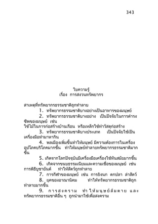 ใบความรู้
เรื่อง การสงวนทรัพยากร
สาเหตุที่ทรัพยากรธรรมชาติถูกทำาลาย
1. ทรัพยากรธรรมชาติบางอย่างเป็นอาหารของมนุษย์
2. ทรัพยากรธรรมชาติบางอย่าง เป็นปัจจัยในการดำารง
ชีพของมนุษย์ เช่น
ใช้ไม้ในการก่อสร้างบ้านเรือน หรือเหล็กใช้ทำาวัสดุก่อสร้าง
3. ทรัพยากรธรรมชาติบางประเภท เป็นปัจจัยใช้เป็น
เครื่องมือทำามาหากิน
4. พลเมืองเพิ่มขึ้นทำาให้มนุษย์ มีความต้องการในเครื่อง
อุปโภคบริโภคมากขึ้น ทำาให้มนุษย์ทำาลายทรัพยากรธรรมชาติมาก
ขึ้น
5. เกิดจากโลกปัจจุบันมีเครื่องมือเครื่องใช้ทันสมัยมากขึ้น
6. เกิดจากขนบธรรมเนียมและความเชื่อของมนุษย์ เช่น
การพิธีบูชายันต์ ทำาให้สัตว์ถูกทำาลาย
7. การกีฬาของมนุษย์ เช่น การยิงนก ตกปลา ล่าสัตว์
8. ยุคของอาณานิคม ทำาให้ทรัพยากรธรรมชาติถูก
ทำาลายมากขึ้น
9. ก า ร ส ง ค ร า ม ทำา ใ ห้ ม นุ ษ ย์ ล้ ม ต า ย แ ล ะ
ทรัพยากรธรรมชาติอื่น ๆ ถูกนำามาใช้เพื่อสงคราม
343
 