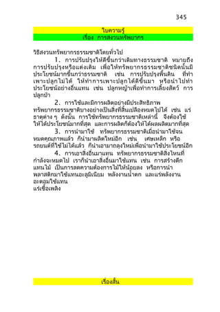 ใบความรู้
เรื่อง การสงวนทรัพยากร
วิธีสงวนทรัพยากรธรรมชาติโดยทั่วไป
1. การปรับปรุงให้ดีขึ้นกว่าเดิมทางธรรมชาติ หมายถึง
การปรับปรุงหรือแต่งเติม เพื่อให้ทรัพยากรธรรมชาติชนิดนั้นมี
ประโยชน์มากขึ้นกว่าธรรมชาติ เช่น การปรับปรุงพื้นดิน ที่ทำา
เพาะปลูกไม่ได้ ให้ทำาการเพาะปลูกได้ดีขึ้นมา หรือนำาไปทำา
ประโยชน์อย่างอื่นแทน เช่น ปลูกหญ้าเพื่อทำาการเลี้ยงสัตว์ การ
ปลูกป่า
2. การใช้และมีการผลิตอย่างมีประสิทธิภาพ
ทรัพยากรธรรมชาติบางอย่างเป็นสิ่งที่สิ้นเปลืองหมดไปได้ เช่น แร่
ธาตุต่าง ๆ ดังนั้น การใช้ทรัพยากรธรรมชาติเหล่านี้ จึงต้องใช้
ให้ได้ประโยชน์มากที่สุด และการผลิตก็ต้องให้ได้ผลผลิตมากที่สุด
3. การนำามาใช้ ทรัพยากรธรรมชาติเมื่อนำามาใช้จน
หมดคุณภาพแล้ว ก็นำามาผลิตใหม่อีก เช่น เศษเหล็ก หรือ
รถยนต์ที่ใช้ไม่ได้แล้ว ก็นำาเอามาถลุงใหม่เพื่อนำามาใช้ประโยชน์อีก
4. การเอาสิ่งอื่นมาแทน ทรัพยากรธรรมชาติสิ่งไหนที่
กำาลังจะหมดไป เราก็นำาเอาสิ่งอื่นมาใช้แทน เช่น การสร้างตึก
แทนไม้ เป็นการลดความต้องการไม้ให้น้อยลง หรือการนำา
พลาสติกมาใช้แทนอะลูมิเนียม พลังงานนำ้าตก และแร่พลังงาน
อะตอมใช้แทน
แร่เชื้อเพลิง
เรื่องสั้น
345
 