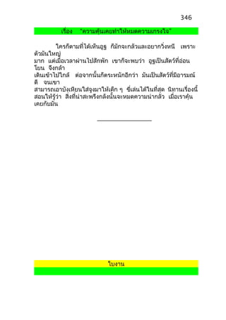 เรื่อง “ความคุ้นเคยทำาให้หมดความเกรงใจ”
ใครก็ตามที่ได้เห็นอูฐ ก็มักจะกลัวและอยากวิ่งหนี เพราะ
ตัวมันใหญ่
มาก แต่เมื่อเวลาผ่านไปสักพัก เขาก็จะพบว่า อูฐเป็นสัตว์ที่อ่อน
โยน จึงกล้า
เดินเข้าไปใกล้ ต่อจากนั้นก็ตระหนักอีกว่า มันเป็นสัตว์ที่มีอารมณ์
ดี จนเขา
สามารถเอาบังเหียนใส่จูงมาให้เด็ก ๆ ขี่เล่นได้ในที่สุด นิทานเรื่องนี้
สอนให้รู้ว่า สิ่งที่น่าสะพรึงกลังนั้นจะหมดความน่ากลัว เมื่อเราคุ้น
เคยกับมัน
ใบงาน
346
 