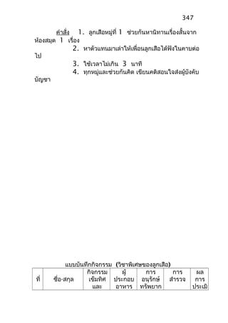 คำาสั่ง 1. ลูกเสือหมู่ที่ 1 ช่วยกันหานิทานเรื่องสั้นจาก
ห้องสมุด 1 เรื่อง
2. หาตัวแทนมาเล่าให้เพื่อนลูกเสือได้ฟังในคาบต่อ
ไป
3. ใช้เวลาไม่เกิน 3 นาที
4. ทุกหมู่และช่วยกันคิด เขียนคติสอนใจส่งผู้บังคับ
บัญชา
แบบบันทึกกิจกรรม (วิชาพิเศษของลูกเสือ)
ที่ ชื่อ-สกุล
กิจกรรม
เข็มทิศ
และ
ผู้
ประกอบ
อาหาร
การ
อนุรักษ์
ทรัพยาก
การ
สำารวจ
ผล
การ
ประเมิ
347
 