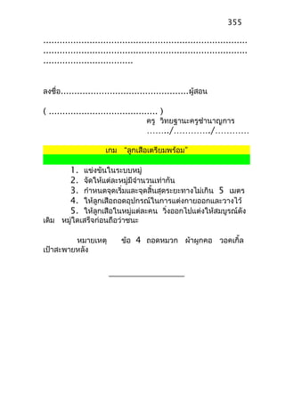 ...........................................................................
...........................................................................
.................................
ลงชื่อ...............................................ผู้สอน
( ........................................ )
ครู วิทยฐานะครูชำานาญการ
……../…………./…………
เกม “ลูกเสือเตรียมพร้อม”
1. แข่งขันในระบบหมู่
2. จัดให้แต่ละหมู่มีจำานวนเท่ากัน
3. กำาหนดจุดเริ่มและจุดสิ้นสุดระยะทางไม่เกิน 5 เมตร
4. ให้ลูกเสือถอดอุปกรณ์ในการแต่งกายออกและวางไว้
5. ให้ลูกเสือในหมู่แต่ละคน วิ่งออกไปแต่งให้สมบูรณ์ดัง
เดิม หมู่ใดเสร็จก่อนถือว่าชนะ
หมายเหตุ ข้อ 4 ถอดหมวก ผ้าผูกคอ วอคเกิ้ล
เป้าสะพายหลัง
355
 