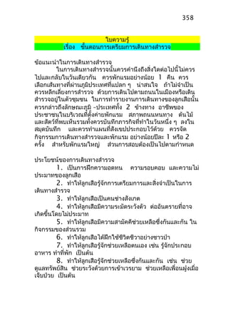 ใบความรู้
เรื่อง ขั้นตอนการเตรียมการเดินทางสำารวจ
ข้อแนะนำาในการเดินทางสำารวจ
ในการเดินทางสำารวจนั้นควรคำานึงถึงสิ่งใดต่อไปนี้ไม่ควร
ไปและกลับในวันเดียวกัน ควรพักแรมอย่างน้อย 1 คืน ควร
เลือกเส้นทางที่ผ่านภูมิประเทศที่แปลก ๆ น่าสนใจ ถ้าไม่จำาเป็น
ควรหลีกเลี่ยงการสำารวจ ด้วยการเดินไปตามถนนในเมืองหรือเดิน
สำารวจอยู่ในตัวชุมชน ในการทำารายงานการเดินทางของลูกเสือนั้น
ควรกล่าวถึงลักษณะภูมิ –ประเทศทั้ง 2 ข้างทาง อาชีพของ
ประชาชนในบริเวณที่ตั้งค่ายพักแรม สภาพถนนหนทาง ต้นไม้
และสัตว์ที่พบเห็นรวมทั้งควรบันทึกภารกิจที่ทำาในวันหนึ่ง ๆ ลงใน
สมุดบันทึก และควรทำาแผนที่สังเขปประกอบไว้ด้วย ควรจัด
กิจกรรมการเดินทางสำารวจและพักแรม อย่างน้อยปีละ 1 หรือ 2
ครั้ง สำาหรับพักแรมใหญ่ ส่วนการสอบต้องเป็นไปตามกำาหนด
ประโยชน์ของการเดินทางสำารวจ
1. เป็นการฝึกความอดทน ความรอบคอบ และความไม่
ประมาทของลูกเสือ
2. ทำาให้ลูกเสือรู้จักการเตรียมการและสิ่งจำาเป็นในการ
เดินทางสำารวจ
3. ทำาให้ลูกเสือเป็นคนช่างสังเกต
4. ทำาให้ลูกเสือมีความระมัดระวังตัว ต่ออันตรายที่อาจ
เกิดขึ้นโดยไม่ประมาท
5. ทำาให้ลูกเสือมีความสามัคคีช่วยเหลือซึ่งกันและกัน ใน
กิจกรรมของส่วนรวม
6. ทำาให้ลูกเสือได้ฝึกใช้ชีวิตชีวาอย่างชาวป่า
7. ทำาให้ลูกเสือรู้จักช่วยเหลือตนเอง เช่น รู้จักประกอบ
อาหาร ทำาที่พัก เป็นต้น
8. ทำาให้ลูกเสือรู้จักช่วยเหลือซึ่งกันและกัน เช่น ช่วย
ดูแลทรัพย์สิน ช่วยระวังด้วยการเข้าเวรยาม ช่วยเหลือเพื่อนฝูงเมื่อ
เจ็บป่วย เป็นต้น
358
 