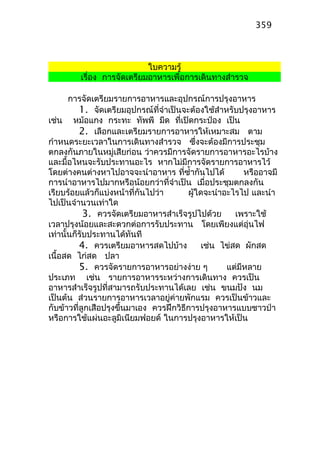 ใบความรู้
เรื่อง การจัดเตรียมอาหารเพื่อการเดินทางสำารวจ
การจัดเตรียมรายการอาหารและอุปกรณ์การปรุงอาหาร
1. จัดเตรียมอุปกรณ์ที่จำาเป็นจะต้องใช้สำาหรับปรุงอาหาร
เช่น หม้อแกง กระทะ ทัพพี มีด ที่เปิดกระป๋อง เป็น
2. เลือกและเตรียมรายการอาหารให้เหมาะสม ตาม
กำาหนดระยะเวลาในการเดินทางสำารวจ ซึ่งจะต้องมีการประชุม
ตกลงกันภายในหมู่เสียก่อน ว่าควรมีการจัดรายการอาหารอะไรบ้าง
และมื้อไหนจะรับประทานอะไร หากไม่มีการจัดรายการอาหารไว้
โดยต่างคนต่างหาไปอาจจะนำาอาหาร ที่ซำ้ากันไปได้ หรืออาจมี
การนำาอาหารไปมากหรือน้อยกว่าที่จำาเป็น เมื่อประชุมตกลงกัน
เรียบร้อยแล้วก็แบ่งหน้าที่กันไปว่า ผู้ใดจะนำาอะไรไป และนำา
ไปเป็นจำานวนเท่าใด
3. ควรจัดเตรียมอาหารสำาเร็จรูปไปด้วย เพราะใช้
เวลาปรุงน้อยและสะดวกต่อการรับประทาน โดยเพียงแต่อุ่นไฟ
เท่านั้นก็รับประทานได้ทันที
4. ควรเตรียมอาหารสดไปบ้าง เช่น ไข่สด ผักสด
เนื้อสด ไก่สด ปลา
5. ควรจัดรายการอาหารอย่างง่าย ๆ แต่มีหลาย
ประเภท เช่น รายการอาหารระหว่างการเดินทาง ควรเป็น
อาหารสำาเร็จรูปที่สามารถรับประทานได้เลย เช่น ขนมปัง นม
เป็นต้น ส่วนรายการอาหารเวลาอยู่ค่ายพักแรม ควรเป็นข้าวและ
กับข้าวที่ลูกเสือปรุงขึ้นมาเอง ควรฝึกวิธีการปรุงอาหารแบบชาวป่า
หรือการใช้แผ่นอะลูมิเนียมฟอยด์ ในการปรุงอาหารให้เป็น
359
 