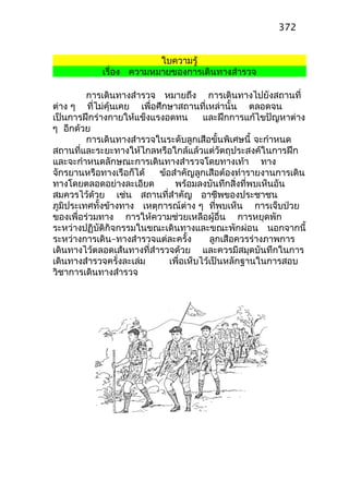 ใบความรู้
เรื่อง ความหมายของการเดินทางสำารวจ
การเดินทางสำารวจ หมายถึง การเดินทางไปยังสถานที่
ต่าง ๆ ที่ไม่คุ้นเคย เพื่อศึกษาสถานที่เหล่านั้น ตลอดจน
เป็นการฝึกร่างกายให้แข็งแรงอดทน และฝึกการแก้ไขปัญหาต่าง
ๆ อีกด้วย
การเดินทางสำารวจในระดับลูกเสือขั้นพิเศษนี้ จะกำาหนด
สถานที่และระยะทางให้ไกลหรือใกล้แล้วแต่วัตถุประสงค์ในการฝึก
และจะกำาหนดลักษณะการเดินทางสำารวจโดยทางเท้า ทาง
จักรยานหรือทางเรือก็ได้ ข้อสำาคัญลูกเสือต้องทำารายงานการเดิน
ทางโดยตลอดอย่างละเอียด พร้อมลงบันทึกสิ่งที่พบเห็นอัน
สมควรไว้ด้วย เช่น สถานที่สำาคัญ อาชีพของประชาชน
ภูมิประเทศทั้งข้างทาง เหตุการณ์ต่าง ๆ ที่พบเห็น การเจ็บป่วย
ของเพื่อร่วมทาง การให้ความช่วยเหลือผู้อื่น การหยุดพัก
ระหว่างปฏิบัติกิจกรรมในขณะเดินทางและขณะพักผ่อน นอกจากนี้
ระหว่างการเดิน–ทางสำารวจแต่ละครั้ง ลูกเสือควรร่างภาพการ
เดินทางไว้ตลอดเส้นทางที่สำารวจด้วย และควรมีสมุดบันทึกในการ
เดินทางสำารวจครั่งละเล่ม เพื่อเห็บไว้เป็นหลักฐานในการสอบ
วิชาการเดินทางสำารวจ
372
 
