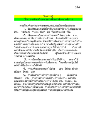 ใบความรู้
เรื่อง การจัดเตรียมอาหารเพื่อการเดินทางสำารวจ
การจัดเตรียมรายการอาหารและอุปกรณ์การปรุงอาหาร
1. จัดเตรียมอุปกรณ์ที่จำาเป็นจะต้องใช้สำาหรับปรุงอาหาร
เช่น หม้อแกง กระทะ ทัพพี มีด ที่เปิดกระป๋อง เป็น
2. เลือกและเตรียมรายการอาหารให้เหมาะสม ตาม
กำาหนดระยะเวลาในการเดินทางสำารวจ ซึ่งจะต้องมีการประชุม
ตกลงกันภายในหมู่เสียก่อน ว่าควรมีการจัดรายการอาหารอะไรบ้าง
และมื้อไหนจะรับประทานอะไร หากไม่มีการจัดรายการอาหารไว้
โดยต่างคนต่างหาไปอาจจะนำาอาหาร ที่ซำ้ากันไปได้ หรืออาจมี
การนำาอาหารไปมากหรือน้อยกว่าที่จำาเป็น เมื่อประชุมตกลงกัน
เรียบร้อยแล้วก็แบ่งหน้าที่กันไปว่า ผู้ใดจะนำาอะไรไป และนำา
ไปเป็นจำานวนเท่าใด
3. ควรจัดเตรียมอาหารสำาเร็จรูปไปด้วย เพราะใช้
เวลาปรุงน้อยและสะดวกต่อการรับประทาน โดยเพียงแต่อุ่นไฟ
เท่านั้นก็รับประทานได้ทันที
4. ควรเตรียมอาหารสดไปบ้าง เช่น ไข่สด ผักสด
เนื้อสด ไก่สด ปลา
5. ควรจัดรายการอาหารอย่างง่าย ๆ แต่มีหลาย
ประเภท เช่น รายการอาหารระหว่างการเดินทาง ควรเป็น
อาหารสำาเร็จรูปที่สามารถรับประทานได้เลย เช่น ขนมปัง นม
เป็นต้น ส่วนรายการอาหารเวลาอยู่ค่ายพักแรม ควรเป็นข้าวและ
กับข้าวที่ลูกเสือปรุงขึ้นมาเอง ควรฝึกวิธีการปรุงอาหารแบบชาวป่า
หรือการใช้แผ่นอะลูมิเนียมฟอยด์ ในการปรุงอาหารให้เป็น
374
 