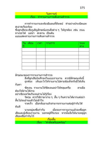 ใบความรู้
เรื่อง ทำารายงานการเดินทางสำารวจ
การทำารายงานจะต้องมีแผนที่สังเขป ทำาอย่างประณีตและ
สะอาดเรียบร้อย
ซึ่งลูกเสือจะเขียนสัญลักษณ์แทนสิ่งต่าง ๆ ให้ถูกต้อง เช่น ถนน
ทางรถไฟ แม่นำ้า สะพาน เป็นต้น
แบบแสดงรายงานการเดินทางสำารวจ
วัน เดือน
ปี
เวลา รายการ ระยะ
ทาง
ลักษณะของการรายงานการสำารวจ
สิ่งที่ลูกเสือบันทึกลงในแบบรายงาน ควรมีลักษณะดังนี้
ถูกต้อง เห็นอะไรให้รายงานไปตามข้อเท็จจริงมี่ได้เห็น
กับตา
ชัดเจน รายงานให้ชัดเจนอย่าให้คลุมเครือ ลายมือ
ต้องให้อ่านได้ง่าย
อย่าเขียนหวัดเกินจนอ่านไม้รู้เรื่อง
รัดกุม ควรใช้ภาษาง่าย ๆ สั้น ๆ กินความได้มากแต่อย่า
สั้นไปจนอ่านแล้วไม่เข้าใจ
รวดเร็ว เมื่อกลับมาแล้วสามารถรายงานต่อผู้กำากับได้
ทันที
นายหมู่ลงชื่อกำากับ เมื่อจบการรายงานแล้วลงชื่อลูก
เสือและผู้เขียนรายงาน บอกหมู่ที่รับรอง จากนั้นจึงให้นายหมู่ลูก
เสือลงชื่อกำากับไว้
เรื่องสั้น
เรื่อง “คำาสั่งเตรียมพร้อม”
375
 