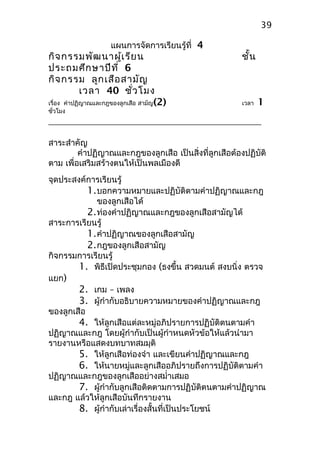แผนการจัดการเรียนรู้ที่ 4
กิจกรรมพัฒนาผู้เรียน ชั้น
ประถมศึกษาปีที่ 6
กิจกรรม ลูกเสือสามัญ
เวลา 40 ชั่วโมง
เรื่อง คำาปฏิญาณและกฎของลูกเสือ สามัญ(2) เวลา 1
ชั่วโมง
สาระสำาคัญ
คำาปฏิญาณและกฎของลูกเสือ เป็นสิ่งที่ลูกเสือต้องปฏิบัติ
ตาม เพื่อเสริมสร้างตนให้เป็นพลเมืองดี
จุดประสงค์การเรียนรู้
1.บอกความหมายและปฏิบัติตามคำาปฏิญาณและกฎ
ของลูกเสือได้
2.ท่องคำาปฏิญาณและกฎของลูกเสือสามัญได้
สาระการเรียนรู้
1.คำาปฏิญาณของลูกเสือสามัญ
2.กฎของลูกเสือสามัญ
กิจกรรมการเรียนรู้
1. พิธีเปิดประชุมกอง (ธงขึ้น สวดมนต์ สงบนิ่ง ตรวจ
แยก)
2. เกม – เพลง
3. ผู้กำากับอธิบายความหมายของคำาปฏิญาณและกฎ
ของลูกเสือ
4. ให้ลูกเสือแต่ละหมู่อภิปรายการปฏิบัติตนตามคำา
ปฏิญาณและกฎ โดยผู้กำากับเป็นผู้กำาหนดหัวข้อให้แล้วนำามา
รายงานหรือแสดงบทบาทสมมุติ
5. ให้ลูกเสือท่องจำา และเขียนคำาปฏิญาณและกฎ
6. ให้นายหมู่และลูกเสืออภิปรายถึงการปฏิบัติตามคำา
ปฏิญาณและกฎของลูกเสืออย่างสมำ่าเสมอ
7. ผู้กำากับลูกเสือติดตามการปฏิบัติตนตามคำาปฏิญาณ
และกฎ แล้วให้ลูกเสือบันทึกรายงาน
8. ผู้กำากับเล่าเรื่องสั้นที่เป็นประโยชน์
39
 