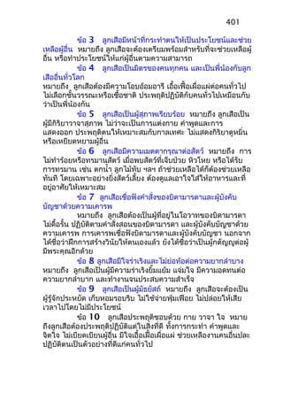 ข้อ 3 ลูกเสือมีหน้าที่กระทำาตนให้เป็นประโยชน์และช่วย
เหลือผู้อื่น หมายถึง ลูกเสือจะต้องเตรียมพร้อมสำาหรับที่จะช่วยเหลือผู้
อื่น หรือทำาประโยชน์ให้แก่ผู้อื่นตามความสามารถ
ข้อ 4 ลูกเสือเป็นมิตรของคนทุกคน และเป็นพี่น้องกับลูก
เสืออื่นทั่วโลก
หมายถึง ลูกเสือต้องมีความโอบอ้อมอารี เอื้อเฟื้อเผื่อแผ่ต่อคนทั่วไป
ไม่เลือกชั้นวรรณะหรือเชื้อชาติ ประพฤติปฏิบัติกับคนทั่วไปเหมือนกับ
ว่าเป็นพี่น้องกัน
ข้อ 5 ลูกเสือเป็นผู้สุภาพเรียบร้อย หมายถึง ลูกเสือเป็น
ผู้มีกิริยาวาจาสุภาพ ไม่ว่าจะเป็นการแต่งกาย คำาพูดและการ
แสดงออก ประพฤติตนให้เหมาะสมกับกาลเทศะ ไม่แสดงกิริยาดูหมิ่น
หรือเหยียดหยามผู้อื่น
ข้อ 6 ลูกเสือมีความเมตตากรุณาต่อสัตว์ หมายถึง การ
ไม่ทำาร้อยหรือทรมานสัตว์ เมื่อพบสัตว์ที่เจ็บป่วย หิวโหย หรือได้รับ
การทรมาน เช่น ตกนำ้า ลูกไม้ทับ ฯลฯ ถ้าช่วยเหลือได้ก็ต้องช่วยเหลือ
ทันที โดยเฉพาะอย่างยิ่งสัตว์เลี้ยง ต้องดูแลเอาใจใส่ให้อาหารและที่
อยู่อาศัยให้เหมาะสม
ข้อ 7 ลูกเสือเชื่อฟังคำาสั่งของบิดามารดาและผู้บังคับ
บัญชาด้วยความเคารพ
หมายถึง ลูกเสือต้องเป็นผู้ที่อยู่ในโอวาทของบิดามารดา
ไม่ดื้อรั้น ปฏิบัติตามคำาสั่งสอนของบิดามารดา และผู้บังคับบัญชาด้วย
ความเคารพ การเคารพเชื่อฟังบิดามารดาและผู้บังคับบัญชา นอกจาก
ได้ชื่อว่าฝึกการสร้างวินัยให้ตนเองแล้ว ยังได้ชื่อว่าเป็นผู้กตัญญูต่อผู้
มีพระคุณอีกด้วย
ข้อ 8 ลูกเสือมีใจร่าเริงและไม่ย่อท้อต่อความยากลำาบาง
หมายถึง ลูกเสือเป็นผู้มีความร่าเริงยิ้มแย้ม แจ่มใจ มีความอดทนต่อ
ความยากลำาบาก และทำางานจนประสบความสำาเร็จ
ข้อ 9 ลูกเสือเป็นผู้มัธยัสถ์ หมายถึง ลูกเสือจะต้องเป็น
ผู้รู้จักประหยัด เก็บหอมรอบริบ ไม่ใช้จ่ายฟุ่มเฟือย ไม่ปล่อยให้เสีย
เวลาไปโดยไม่มีประโยชน์
ข้อ 10 ลูกเสือประพฤติชอบด้วย กาย วาจา ใจ หมาย
ถึงลูกเสือต้องประพฤติปฏิบัติแต่ในสิ่งที่ดี ทั้งการกระทำา คำาพูดและ
จิตใจ ไม่เบียดเบียนผู้อื่น มีใจเอื้อเฝื้อเผื่อแผ่ ช่วยเหลืองานคนอื่นปละ
ปฏิบัติตนเป็นตัวอย่างที่ดีแก่คนทั่วไป
401
 