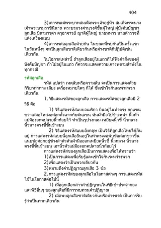 3)เคารพแด่พระบาทสมเด็จพระเจ้าอยู่หัว สมเด็จพระนาง
เจ้าพระบรมราชินีนาถ พระบรมวงศานุวงศ์ชั้นผู้ใหญ่ ผู้บังคับบัญชา
ลูกเสือ บิดามารดา ครูอาจารย์ ญาติผู้ใหญ่ นายทหาร นายตำารวจที่
แต่งเครื่องแบบ
4)เคารพต่อลูกเสือด้วยกัน ในขณะที่พบกันเป็นครั้งแรก
ในวันหนึ่งๆ จะเป็นลูกเสือชาติเดียวกันหรือต่างชาติก็ปฏิบัติเช่น
เดียวกัน
ในโอกาสเหล่านี้ ถ้าลูกเสืออยู่ในแถวก็ให้ฟังคำาสั่งของผู้
บังคับบัญชา ถ้าไม่อยู่ในแถว ก็ควรจะแสดงความเคารพตามลำาพังใน
ทุกกรณี
รหัสลูกเสือ
รหัส แปลว่า เหตุลับหรือความลับ จะเป็นการแสดงด้วย
กิริยาท่าทาง เสียง เครื่องหมายใดๆ ก็ได้ ซึ่งเข้าใจกันเฉพาะพวก
เดียวกัน
1.วิธีแสดงรหัสของลูกเสือ การแสดงรหัสของลูกเสือมี 2
วิธี คือ
1) วิธีแสดงรหัสแบบอเมริกา ยืนอยู่ในท่าตรง ยกแขน
ขวาเสมอไหล่งอศอกตั้งฉากกับต้นแขน หันฝ่ามือไปข้างหน้า นิ้วหัว
แม่มืองอกดปลายนิ้วก้อยไว้ ทำาเป็นรูปวงกลม เหยียดนิ้วชี้ นิ้วกลาง
นิ้วนางตรงชี้ขึ้นข้างบน
2) วิธีแสดงรหัสแบบอังกฤษ เป็นวิธีที่ลูกเสือไทยใช้กัน
อยู่ การแสดงรหัสแบบนี้ลูกเสือยืนอยู่ในท่าตรงงอพับข้อศอกขวาขึ้น
แนบข้อศอกอยู่ข้างลำาตัวหันฝ่ามือออกเหยียดนิ้วชี้ นิ้วกลาง นิ้วนาง
ตรงชี้ขึ้นข้างบน เอานิ้วหัวแม่มืองอกดปลายนิ้วก้อยไว้
การแสดงรหัสของลูกเสือเป็นการแสดงเพื่อให้ทราบว่า
1)เป็นการแสดงเพื่อรับรู้และเข้าใจกันระหว่างพวก
2)เพื่อแสดงว่าเป็นพวกเดียวกัน
3)หมายถึงคำาปฏิญาณลูกเสือ 3 ข้อ
2.การแสดงรหัสของลูกเสือในโอกาสต่างๆ การแสดงรหัส
ใช้ในโอกาสต่อไปนี้
1) เมื่อลูกเสือกล่าวคำาปฏิญาณในพิธีเข้าประจำากอง
และพิธีอื่นๆ ของลูกเสือที่มีการทบทวนคำาปฏิญาณ
2) เมื่อพบลูกเสือชาติเดียวกันหรือต่างชาติ เป็นการรับ
รู้ว่าเป็นพวกเดียวกัน
404
 