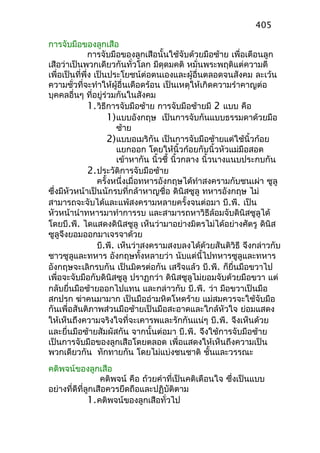 การจับมือของลูกเสือ
การจับมือของลูกเสือนั้นใช้จับด้วยมือซ้าย เพื่อเตือนลูก
เสือว่าเป็นพวกเดียวกันทั่วโลก มีดุดมคติ หมั่นพระพฤติแต่ความดี
เพื่อเป็นที่พึ่ง เป็นประโยชน์ต่อตนเองและผู้อื่นตลอดจนสังคม ละเว้น
ความชั่วที่จะทำาให้ผู้อื่นเดือดร้อน เป็นเหตุให้เกิดความรำาคาญต่อ
บุคคลอื่นๆ ที่อยู่ร่วมกันในสังคม
1.วิธีการจับมือซ้าย การจับมือซ้ายมี 2 แบบ คือ
1)แบบอังกฤษ เป็นการจับกันแบบธรรมดาด้วยมือ
ซ้าย
2)แบบอเมริกัน เป็นการจับมือซ้ายแต่ใช้นิ้วก้อย
แยกออก โดยให้นิ้วก้อยกับนิ้วหัวแม่มือสอด
เข้าหากัน นิ้วชี้ นิ้วกลาง นิ้วนางแนบประกบกัน
2.ประวัติการจับมือซ้าย
ครั้งหนึ่งเมื่อทหารอังกฤษได้ทำาสงครามกับชนเผ่า ซูลู
ซึ่งมีหัวหน้าเป็นนักรบที่กล้าหาญชื่อ ดินิสซูลู ทหารอังกฤษ ไม่
สามารถจะจับได้และแพ้สงครามหลายครั้งจนต่อมา บี.พี. เป็น
หัวหน้านำาทหารมาทำาการรบ และสามารถหาวิธีล้อมจับดินิสซูลูได้
โดยบี.พี. ไดแสดงดินิสชูลู เห็นว่ามาอย่างมิตรไม่ได้อย่างศัตรู ดินิส
ซูลูจึงยอมออกมาเจรจาด้วย
บี.พี. เห็นว่าสงครามสงบลงได้ด้วยสันติวิธี จึงกล่าวกับ
ชาวซูลูและทหาร อังกฤษทั้งหลายว่า นับแต่นี้ไปทหารซูลูและทหาร
อังกฤษจะเลิกรบกัน เป็นมิตรต่อกัน เสร็จแล้ว บี.พี. ก็ยื่นมือขวาไป
เพื่อจะจับมือกับดินิสซูลู ปราฏกว่า ดินิสซูลูไม่ยอมจับด้วยมือขวา แต่
กลับยื่นมือซ้ายออกไปแทน และกล่าวกับ บี.พี. ว่า มือขวาเป็นมือ
สกปรก ฆ่าคนมามาก เป็นมืออำามหิตโหดร้าย แม่สมควรจะใช้จับมือ
กันเพื่อสันติภาพส่วนมือซ้ายเป็นมือสะอาดและใกล้หัวใจ ย่อมแสดง
ให้เห็นถึงความจริงใจที่จะเคารพและรักกันแน่ๆ บี.พี. จึงเห็นด้วย
และยื่นมือซ้ายสัมผัสกัน จากนั้นต่อมา บี.พี. จึงใช้การจับมือซ้าย
เป็นการจับมือของลูกเสือโดยตลอด เพื่อแสดงให้เห็นถึงความเป็น
พวกเดียวกัน ทักทายกัน โดยไม่แบ่งชนชาติ ชั้นและวรรณะ
คติพจน์ของลูกเสือ
คติพจน์ คือ ถ้วยคำาที่เป็นคติเตือนใจ ซึ่งเป็นแบบ
อย่างที่ดีที่ลูกเสือควรยึดถือและปฏิบัติตาม
1.คติพจน์ของลูกเสือทั่วไป
405
 