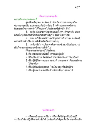 กิจกรรมกลางแจ้ง
การบริการนอกสถานที่
ลูกเสือตรีทุกคน จะต้องเข้าร่วมกิจกรรมของหมู่หรือ
ของกองลูกเสือ นอกสถานที่อย่างน้อย 1 ครั้ง และการเข้าร่วม
กิจกรรมนั้นจะกระทำาได้โดยการให้บริการซึ่งมีหลัก ดังนี้
1. จะต้องมีความพร้อมอยู่เสมอทั้งทางด้านกำาลัง เวลา
และอื่นๆ ดังคติพจน์ของลูกเสือสามัญว่า จงเตรียมพร้อม
2. ก่อนจะให้การบริการหรือเข้าร่วมกิจกรรม จะต้องมี
การเตรียมตัวเป็นอย่างดีสำาหรับกิจกรรมนั้นๆ
3. จะต้องให้การบริการหรือความช่วยเหลือด้วยความ
เต็มใจ และแสดงออกซึ่งความมีนำ้าใจ
กิริยามารยาทของผู้ให้บริการ
1.ต้องสุภาพอ่อนน้อมทั้งกายและจิตใจ
2.มีใจเป็นธรรม ไม่เลือกที่รักมักที่ชังในการให้บริการ
3.เป็นผู้ที่รู้จักกาลเวลา สถานที่ และบุคคล เพื่อจะบริการ
ได้ถูกต้อง
4.เป็นผู้ยิ้มแย้มอยู่เสมอ ใจเย็น และเห็นใจผู้อื่น
5.เป็นผู้ยอมรับและปรับตัวเข้ากับสิ่งแวดล้อมได้
ระเบียบแถว
การฝึกระเบียบแถว เป็นการฝึกเพื่อให้ลูกเสือเป็นผู้มี
ระเบียบวินัย ปฏิบัติตามคำาสั่งได้ มุ่งส่งเสริมให้ลูกเสือมีความเข้มแข็ง
407
 