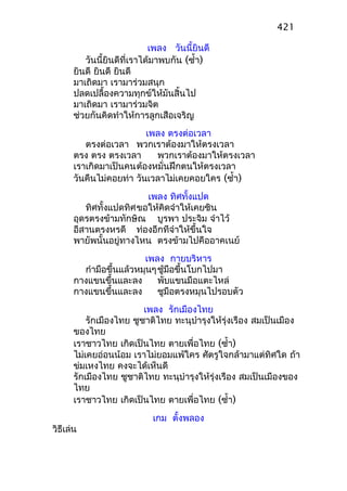 เพลง วันนี้ยินดี
วันนี้ยินดีที่เราได้มาพบกัน (ซำ้า)
ยินดี ยินดี ยินดี
มาเถิดมา เรามาร่วมสนุก
ปลดเปลื้องความทุกข์ให้มันสิ้นไป
มาเถิดมา เรามาร่วมจิต
ช่วยกันคิดทำาให้การลูกเสือเจริญ
เพลง ตรงต่อเวลา
ตรงต่อเวลา พวกเราต้องมาให้ตรงเวลา
ตรง ตรง ตรงเวลา พวกเราต้องมาให้ตรงเวลา
เราเกิดมาเป็นคนต้องหมั่นฝึกตนให้ตรงเวลา
วันคืนไม่คอยท่า วันเวลาไม่เคยคอยใคร (ซำ้า)
เพลง ทิศทั้งแปด
ทิศทั้งแปดทิศขอให้คิดจำาให้เคยชิน
อุดรตรงข้ามทักษิณ บูรพา ประจิม จำาไว้
อีสานตรงหรดี ท่องอีกทีจำาให้ขึ้นใจ
พายัพนั้นอยู่ทางไหน ตรงข้ามไปคืออาคเนย์
เพลง กายบริหาร
กำามือขึ้นแล้วหมุนๆชู้มือขึ้นโบกไปมา
กางแขนขึ้นและลง พับแขนมือแตะไหล่
กางแขนขึ้นและลง ชูมือตรงหมุนไปรอบตัว
เพลง รักเมืองไทย
รักเมืองไทย ชูชาติไทย ทะนุบำารุงให้รุ่งเรือง สมเป็นเมือง
ของไทย
เราชาวไทย เกิดเป็นไทย ตายเพื่อไทย (ซำ้า)
ไม่เคยอ่อนน้อม เราไม่ยอมแพ้ใคร ศัตรูใจกล้ามาแต่ทิศใด ถ้า
ข่มเหงไทย คงจะได้เห็นดี
รักเมืองไทย ชูชาติไทย ทะนุบำารุงให้รุ่งเรือง สมเป็นเมืองของ
ไทย
เราชาวไทย เกิดเป็นไทย ตายเพื่อไทย (ซำ้า)
เกม ตั้งพลอง
วิธีเล่น
421
 