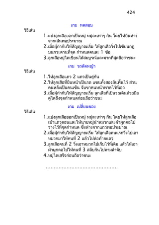 เกม ทดสอบ
วิธีเล่น
1.แบ่งลูกเสือออกเป็นหมู่ หมู่ละเท่าๆ กัน โดยให้ยืนห่าง
จากเส้นพอประมาณ
2.เมื่อผู้กำากับให้สัญญาณเริ่ม ให้ลูกเสือวิ่งไปเขียนกฎ
บนกระดานที่จุด กำาหนดคนละ 1 ข้อ
3.ลูกเสือหมู่ใดเขียนได้สมบูรณ์และมากที่สุดถือว่าชนะ
เกม รถตัดหญ้า
วิธีเล่น
1.ให้ลูกเสือแถว 2 แถวเป็นคู่กัน
2.ให้ลูกเสือที่ยืนหน้าเป็นรถ แขนทั้งสองยันพื้นไว้ ส่วน
คนหลังเป็นคนเข็น จับขาคนหน้าพาดไว้ที่เอว
3.เมื่อผู้กำากับให้สัญญาณเริ่ม ลูกเสือที่เป็นรถเดินด้วยมือ
คู่ใดถึงจุดกำาหนดก่อนถือว่าชนะ
เกม เปลี่ยนของ
วิธีเล่น
1.แบ่งลูกเสือออกเป็นหมู่ หมู่ละเท่าๆ กัน โดยให้ลูกเสือ
เข้าแถวตอนและให้นายหมู่นำาหมวกและผ้าผูกคอไป
วางไว้ที่จุดกำาหนด ซึ่งห่างจากแถวพอประมาณ
2.เมื่อผู้กำากับให้สัญญาณเริ่ม ให้ลูกเสือคนแรกวิ่งไปเอา
หมวกมาให้คนที่ 2 แล้วไปต่อท้ายแถว
3.ลูกเสือคนที่ 2 วิ่งเอาหมวกไปเก็บไว้ที่เดิม แล้วให้เอา
ผ้าผูกคอไปให้คนที่ 3 สลับกันไปตามลำาดับ
4.หมู่ใดเสร็จก่อนถือว่าชนะ
………………………………………
424
 