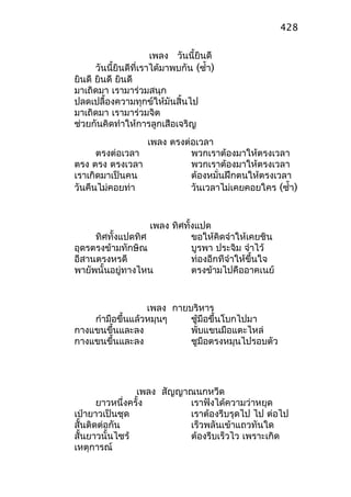 เพลง วันนี้ยินดี
วันนี้ยินดีที่เราได้มาพบกัน (ซำ้า)
ยินดี ยินดี ยินดี
มาเถิดมา เรามาร่วมสนุก
ปลดเปลื้องความทุกข์ให้มันสิ้นไป
มาเถิดมา เรามาร่วมจิต
ช่วยกันคิดทำาให้การลูกเสือเจริญ
เพลง ตรงต่อเวลา
ตรงต่อเวลา พวกเราต้องมาให้ตรงเวลา
ตรง ตรง ตรงเวลา พวกเราต้องมาให้ตรงเวลา
เราเกิดมาเป็นคน ต้องหมั่นฝึกตนให้ตรงเวลา
วันคืนไม่คอยท่า วันเวลาไม่เคยคอยใคร (ซำ้า)
เพลง ทิศทั้งแปด
ทิศทั้งแปดทิศ ขอให้คิดจำาให้เคยชิน
อุดรตรงข้ามทักษิณ บูรพา ประจิม จำาไว้
อีสานตรงหรดี ท่องอีกทีจำาให้ขึ้นใจ
พายัพนั้นอยู่ทางไหน ตรงข้ามไปคืออาคเนย์
เพลง กายบริหาร
กำามือขึ้นแล้วหมุนๆ ชู้มือขึ้นโบกไปมา
กางแขนขึ้นและลง พับแขนมือแตะไหล่
กางแขนขึ้นและลง ชูมือตรงหมุนไปรอบตัว
เพลง สัญญาณนกหวีด
ยาวหนึ่งครั้ง เราฟังได้ความว่าหยุด
เป่ายาวเป็นชุด เราต้องรีบรุดไป ไป ต่อไป
สั้นติดต่อกัน เร็วพลันเข้าแถวทันใด
สั้นยาวนั้นไซร้ ต้องรีบเร็วไว เพราะเกิด
เหตุการณ์
428
 