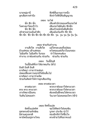 นายหมู่มานี่ ฟังซิสั้นยามยาวหนึ่ง
ลูกเสือควรคำานึง ฟังจำาให้ดีนี่คือสัญญาณ
เพลง รถไฟ
ชั่ก ชึก ชั่ก เสียงตัวจักรของเครื่องรถไฟ
วิ่งตรงมาโดยเร็วไว เสียงรถไฟมันดัง ชึกชั่ก
ชั่ก ชึก ชั่ก เสียงรัวหนักยิ่งฟังคึกคัก
เช้าสายบ่ายเย็นคำ่าดึก เสียงมันก้องกึก ชึ่ก ชั่ก
ชึ่ก ชั่ก ชึ่ก ชั่ก ชึ่ก ชั่ก ชึ่ก ชั่ก ชึ่ก วูน วูน วูน วู้น วู้น วู้น
เพลง ช่วยกันทำางาน
งานสิ่งใด งานสิ่งใด แม้ใครละเลยทิ้งปล่อย
มัวแต่คอย เฝ้าแต่คอย หวังคอยแต่เกี่ยวโยนกลอง
ไม่มีเสร็จ ไม่มีเสร็จ รับรอง จำาไว้ทุกคนต้อง
ทำางาน เราต้องช่วยกัน ช่วยกัน ช่วยกัน ช่วยกัน
เพลง วันนี้ยินดี
วันนี้ยินดีที่เราได้มาพบกัน (ซำ้า)
ยินดี ยินดี ยินดี
มาเถิดมา เรามาร่วมสนุก
ปลดเปลื้องความทุกข์ให้มันสิ้นไป
มาเถิดมา เรามาร่วมจิต
ช่วยกันคิดทำาให้การลูกเสือเจริญ
เพลง ตรงต่อเวลา
ตรงต่อเวลา พวกเราต้องมาให้ตรงเวลา
ตรง ตรง ตรงเวลา พวกเราต้องมาให้ตรงเวลา
เราเกิดมาเป็นคน ต้องหมั่นฝึกตนให้ตรงเวลา
วันคืนไม่คอยท่า วันเวลาไม่เคยคอยใคร (ซำ้า)
เพลง ทิศทั้งแปด
ทิศทั้งแปดทิศ ขอให้คิดจำาให้เคยชิน
อุดรตรงข้ามทักษิณ บูรพา ประจิม จำาไว้
อีสานตรงหรดี ท่องอีกทีจำาให้ขึ้นใจ
พายัพนั้นอยู่ทางไหน ตรงข้ามไปคืออาคเนย์
429
 