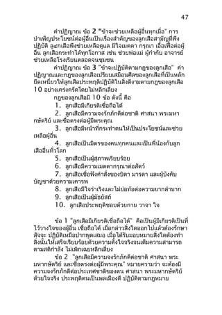 คำาปฏิญาณ ข้อ 2 “ข้าจะช่วยเหลือผู้อื่นทุกเมื่อ” การ
บำาเพ็ญประโยชน์ต่อผู้อื่นเป็นเรื่องสำาคัญของลูกเสือสามัญที่พึง
ปฏิบัติ ลู๔กเสือพึงช่วยเหลือดูแล มีใจเมตตา กรุณา เอื้อเฟื้อต่อผู้
อื่น ลูกเสือกระทำาได้ทุกโอกาส เช่น ช่วยพ่อแม่ ผู้กำากับ อาจารย์
ช่วยเหลือโรงเรียนตลอดจนชุมชน
คำาปฏิญาณ ข้อ 3 “ข้าจะปฏิบัติตามกฎของลูกเสือ” คำา
ปฏิญาณและกฎของลูกเสือเปรียบเสมือนศีลของลูกเสือที่เป็นหลัก
ยึดเหนี่ยวให้ลูกเสือประพฤติปฏิบัติในสิ่งดีงามตามกฎของลูกเสือ
10 อย่างเคร่งครัดโดยไม่หลีกเลี่ยง
กฎของลูกเสือมี 10 ข้อ ดังนี้ คือ
1. ลูกเสือมีเกียรติเชื่อถือได้
2. ลูกเสือมีความจงรักภักดีต่อชาติ ศาสนา พระมหา
กษัตริย์ และซื่อตรงต่อผู้มีพระคุณ
3. ลูกเสือมีหน้าที่กระทำาตนให้เป็นประโยชน์และช่วย
เหลือผู้อื่น
4. ลูกเสือเป็นมิตรของคนทุกคนและเป็นพี่น้องกับลูก
เสืออื่นทั่วโลก
5. ลูกเสือเป็นผู้สุภาพเรียบร้อย
6. ลูกเสือมีความเมตตากรุณาต่อสัตว์
7. ลูกเสือเชื่อฟังคำาสั่งของบิดา มารดา และผู้บังคับ
บัญชาด้วยความเคารพ
8. ลูกเสือมีใจร่าเริงและไม่ย่อท้อต่อความยากลำาบาก
9. ลูกเสือเป็นผู้มัธยัสถ์
10. ลูกเสือประพฤติชอบด้วยกาย วาจา ใจ
ข้อ 1 “ลูกเสือมีเกียรติเชื่อถือได้” คือเป็นผู้มีเกียรติเป็นที่
ไว้วางใจของผู้อื่น เชื่อถือได้ เมื่อกล่าวสิ่งใดออกไปแล้วต้องรักษา
สัจจะ ปฏิบัติเหมือปากพูดเสมอ เมื่อได้รับมอบหมายสิ่งใดต้องทำา
สิ่งนั้นให้เสร็จเรียบร้อยด้วยความตั้งใจจริงจนเต็มความสามารถ
ตามสติกำาลัง ไม่เพิกเฉยหลีกเลี่ยง
ข้อ 2 “ลูกเสือมีความจงรักภักดีต่อชาติ ศาสนา พระ
มหากษัตริย์ และซื่อตรงต่อผู้มีพระคุณ” หมายความว่า จะต้องมี
ความจงรักภักดีต่อประเทศชาติของตน ศาสนา พระมหากษัตริย์
ด้วยใจจริง ประพฤติตนเป็นพลเมืองดี ปฏิบัติตามกฎหมาย
47
 