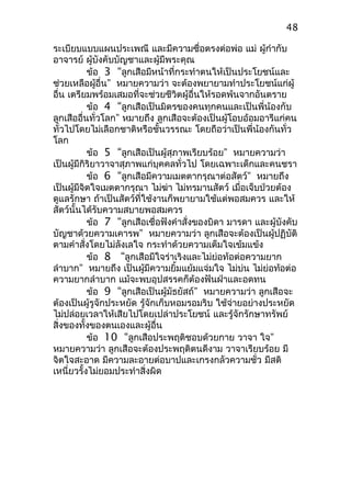 ระเบียบแบบแผนประเพณี และมีความซื่อตรงต่อพ่อ แม่ ผู้กำากับ
อาจารย์ ผู้บังคับบัญชาและผู้มีพระคุณ
ข้อ 3 “ลูกเสือมีหน้าที่กระทำาตนให้เป็นประโยชน์และ
ช่วยเหลือผู้อื่น” หมายความว่า จะต้องพยายามทำาประโยชน์แก่ผู้
อื่น เตรียมพร้อมเสมอที่จะช่วยชีวิตผู้อื่นให้รอดพ้นจากอันตราย
ข้อ 4 “ลูกเสือเป็นมิตรของคนทุกคนและเป็นพี่น้องกับ
ลูกเสืออื่นทั่วโลก” หมายถึง ลูกเสือจะต้องเป็นผู้โอบอ้อมอารีแก่คน
ทั่วไปโดยไม่เลือกชาติหรือชั้นวรรณะ โดยถือว่าเป็นพี่น้องกันทั่ว
โลก
ข้อ 5 “ลูกเสือเป็นผู้สุภาพเรียบร้อย” หมายความว่า
เป็นผู้มีกิริยาวาจาสุภาพแก่บุคคลทั่วไป โดยเฉพาะเด็กและคนชรา
ข้อ 6 “ลูกเสือมีความเมตตากรุณาต่อสัตว์” หมายถึง
เป็นผู้มีจิตใจเมตตากรุณา ไม่ฆ่า ไม่ทรมานสัตว์ เมื่อเจ็บป่วยต้อง
ดูแลรักษา ถ้าเป็นสัตว์ที่ใช้งานก็พยายามใช้แต่พอสมควร และให้
สัตว์นั้นได้รับความสบายพอสมควร
ข้อ 7 “ลูกเสือเชื่อฟังคำาสั่งของบิดา มารดา และผู้บังคับ
บัญชาด้วยความเคารพ” หมายความว่า ลูกเสือจะต้องเป็นผู้ปฏิบัติ
ตามคำาสั่งโดยไม่ลังเลใจ กระทำาด้วยความเต็มใจเข้มแข้ง
ข้อ 8 “ลูกเสือมีใจร่าเริงและไม่ย่อท้อต่อความยาก
ลำาบาก” หมายถึง เป็นผู้มีความยิ้มแย้มแจ่มใจ ไม่บ่น ไม่ย่อท้อต่อ
ความยากลำาบาก แม้จะพบอุปสรรคก็ต้องฟันฝ่าและอดทน
ข้อ 9 “ลูกเสือเป็นผู้มัธยัสถ์” หมายความว่า ลูกเสือจะ
ต้องเป็นผู้รูจักประหยัด รู้จักเก็บหอมรอมริบ ใช้จ่ายอย่างประหยัด
ไม่ปล่อยเวลาให้เสียไปโดยเปล่าประโยชน์ และรู้จักรักษาทรัพย์
สิ่งของทั้งของตนเองและผู้อื่น
ข้อ 10 “ลูกเสือประพฤติชอบด้วยกาย วาจา ใจ”
หมายความว่า ลูกเสือจะต้องประพฤติตนดีงาม วาจาเรียบร้อย มี
จิตใจสะอาด มีความละอายต่อบาปและเกรงกลัวความชั่ว มีสติ
เหนี่ยวรั้งไม่ยอมประทำาสิ่งผิด
48
 
