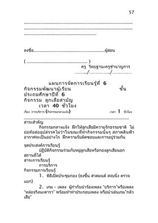 ........................................................................
........................................................................
................................................
ลงชื่อ...............................................ผู้สอน
( ........................................ )
ครู วิทยฐานะครูชำานาญการ
……../…………./…………
แผนการจัดการเรียนรู้ที่ 6
กิจกรรมพัฒนาผู้เรียน ชั้น
ประถมศึกษาปีที่ 6
กิจกรรม ลูกเสือสามัญ
เวลา 40 ชั่วโมง
เรื่อง การบริการ (กิจกรรมกลางแจ้ง) เวลา 1 ชั่วโมง
สาระสำาคัญ
กิจกรรมกลางแจ้ง ฝึกให้ลูกเสือมีความรักธรรมชาติ ไม่
ย่อท้อต่ออุปสรรคไม่ว่าในขณะที่ทำากิจกรรมนั้นๆ สภาพดินฟ้า
อากาศจะเป็นอย่างไร ฝึกความรับผิดชอบและการอยู่ร่วมกัน
จุดประสงค์การเรียนรู้
ปฏิบัติกิจกรรมร่วมกับหมู่ลูกเสือหรือกองลูกเสือนอก
สถานที่ได้
สาระการเรียนรู้
การบริการ
กิจกรรมการเรียนรู้
1. พิธีเปิดประชุมกอง (ธงขึ้น สวดมนต์ สงบนิ่ง ตรวจ
แยก)
2. เกม – เพลง ผู้กำากับนำาร้องเพลง “บริการ”หรือเพลง
“หล่อจริงนะดารา” พร้อมทำาท่าประกอบเพลง หรือนำาเล่นเกม”กลัว
เสือ”
57
 