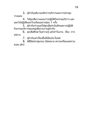 3. ผู้กำากับอธิบายหลักการบริการและการประชุม
วางแผน
4. ให้ลูกเสือวางแผนการปฏิบัติกิจกรรมบริการ และ
ออกไปปฏิบัตินอกโรงเรียนอย่างน้อย 1 ครั้ง
5. ผู้กำากับกำาหนดให้ลูกเสือทำาบันทึกผลการปฏิบัติ
กิจกรรมบริการของหมู่เพื่อรายงานผู้กำากับ
6. ลูกเสือศึกษาใบความรู้ แล้วทำาใบงาน เรื่อง การ
บริการ
7. ผู้กำากับเล่าเรื่องสั้นที่เป็นประโยชน์
8. พิธีปิดประชุมกอง (นัดหมาย ตรวจเครื่องแต่งกาย
ธงลง เลิก)
58
 