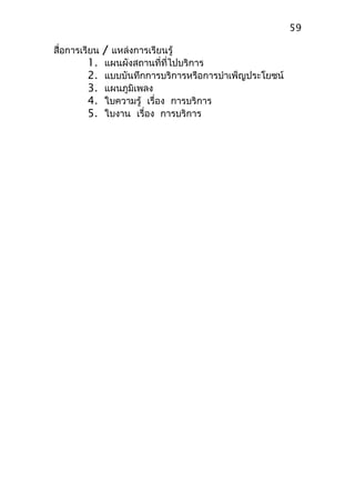 สื่อการเรียน / แหล่งการเรียนรู้
1. แผนผังสถานที่ที่ไปบริการ
2. แบบบันทึกการบริการหรือการบำาเพ็ญประโยชน์
3. แผนภูมิเพลง
4. ใบความรู้ เรื่อง การบริการ
5. ใบงาน เรื่อง การบริการ
59
 