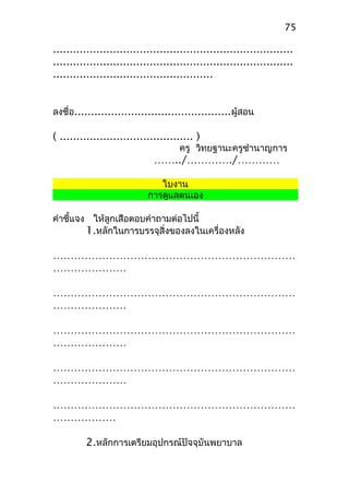........................................................................
........................................................................
................................................
ลงชื่อ...............................................ผู้สอน
( ........................................ )
ครู วิทยฐานะครูชำานาญการ
……../…………./…………
ใบงาน
การดูแลตนเอง
คำาชี้แจง ให้ลูกเสือตอบคำาถามต่อไปนี้
1.หลักในการบรรจุสิ่งของลงในเครื่องหลัง
……………………………………………………………
…………………
……………………………………………………………
…………………
……………………………………………………………
…………………
……………………………………………………………
…………………
……………………………………………………………
………………
2.หลักการเตรียมอุปกรณ์ปัจจุบันพยาบาล
75
 