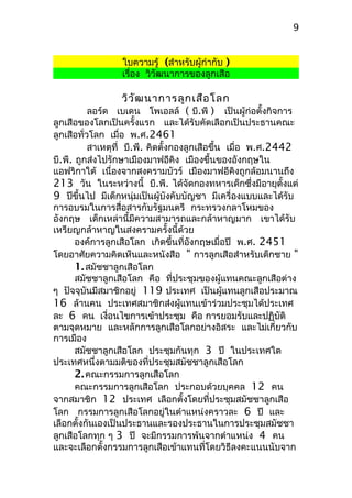 ใบความรู้ (สำาหรับผู้กำากับ )
เรื่อง วิวัฒนาการของลูกเสือ
วิวัฒนาการลูกเสือโลก
ลอร์ด เบเดน โพเอลล์ ( บี.พี ) เป็นผู้ก่อตั้งกิจการ
ลูกเสือของโลกเป็นครั้งแรก และได้รับคัดเลือกเป็นประธานคณะ
ลูกเสือทั่วโลก เมื่อ พ.ศ.2461
สาเหตุที่ บี.พี. คิดตั้งกองลูกเสือขึ้น เมื่อ พ.ศ.2442
บี.พี. ถูกส่งไปรักษาเมืองมาฟอีคิง เมืองขึ้นของอังกฤษใน
แอฟริกาใต้ เนื่องจากสงครามบัวร์ เมืองมาฟอีคิงถูกล้อมนานถึง
213 วัน ในระหว่างนี้ บี.พี. ได้จัดกองทหารเด็กซึ่งมีอายุตั้งแต่
9 ปีขึ้นไป มีเด็กหนุ่มเป็นผู้บังคับบัญชา มีเครื่องแบบและได้รับ
การอบรมในการสื่อสารกับรัฐมนตรี กระทรวงกลาโหมของ
อังกฤษ เด็กเหล่านี้มีความสามารถและกล้าหาญมาก เขาได้รับ
เหรียญกล้าหาญในสงครามครั้งนี้ด้วย
องค์การลูกเสือโลก เกิดขึ้นที่อังกฤษเมื่อปี พ.ศ. 2451
โดยอาศัยความคิดเห็นและหนังสือ " การลูกเสือสำาหรับเด็กชาย "
1.สมัชชาลูกเสือโลก
สมัชชาลูกเสือโลก คือ ที่ประชุมของผู้แทนคณะลูกเสือต่าง
ๆ ปัจจุบันมีสมาชิกอยู่ 119 ประเทศ เป็นผู้แทนลูกเสือประมาณ
16 ล้านคน ประเทศสมาชิกส่งผู้แทนเข้าร่วมประชุมได้ประเทศ
ละ 6 คน เงื่อนไขการเข้าประชุม คือ การยอมรับและปฏิบัติ
ตามจุดหมาย และหลักการลูกเสือโลกอย่างอิสระ และไม่เกี่ยวกับ
การเมือง
สมัชชาลูกเสือโลก ประชุมกันทุก 3 ปี ในประเทศใด
ประเทศหนึ่งตามมติของที่ประชุมสมัชชาลูกเสือโลก
2.คณะกรรมการลูกเสือโลก
คณะกรรมการลูกเสือโลก ประกอบด้วยบุคคล 12 คน
จากสมาชิก 12 ประเทศ เลือกตั้งโดยที่ประชุมสมัชชาลูกเสือ
โลก กรรมการลูกเสือโลกอยู่ในตำาแหน่งคราวละ 6 ปี และ
เลือกตั้งกันเองเป็นประธานและรองประธานในการประชุมสมัชชา
ลูกเสือโลกทุก ๆ 3 ปี จะมีกรรมการพ้นจากตำาแหน่ง 4 คน
และจะเลือกตั้งกรรมการลูกเสือเข้าแทนที่โดยวิธีลงคะแนนนับจาก
9
 
