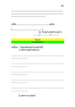 ........................................................................
........................................................................
................................................
ลงชื่อ...............................................ผู้สอน
( ........................................ )
ครู วิทยฐานะครูชำานาญการ
……../…………./…………
ใบงาน
การดุแลตนเอง
คำาชี้แจง ให้ลูกเสือตอบคำาถามต่อไปนี้
1.หลักการอยู่ค่ายพักแรม
……………………………………………………………
…………………
……………………………………………………………
…………………
……………………………………………………………
…………………
……………………………………………………………
…………………
……………………………………………………………
…………………
2.หลักการกางเต็นท์
95
 