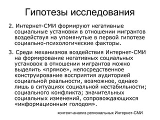 контент-анализ региональных Интернет-СМИ
Гипотезы исследования
2. Интернет-СМИ формируют негативные
социальные установки в отношении мигрантов
воздействуя на упомянутые в первой гипотезе
социально-психологические факторы.
3. Среди механизмов воздействия Интернет-СМИ
на формирование негативных социальных
установок в отношении мигрантов можно
выделить «прямое», непосредственное
конструирование восприятия аудиторией
социальной реальности, возможное, однако
лишь в ситуациях социальной нестабильности;
социального конфликта; значительных
социальных изменений, сопровождающихся
«информационным голодом».
 