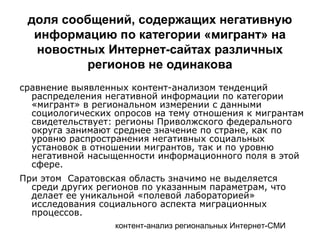 контент-анализ региональных Интернет-СМИ
доля сообщений, содержащих негативную
информацию по категории «мигрант» на
новостных Интернет-сайтах различных
регионов не одинакова
сравнение выявленных контент-анализом тенденций
распределения негативной информации по категории
«мигрант» в региональном измерении с данными
социологических опросов на тему отношения к мигрантам
свидетельствует: регионы Приволжского федерального
округа занимают среднее значение по стране, как по
уровню распространения негативных социальных
установок в отношении мигрантов, так и по уровню
негативной насыщенности информационного поля в этой
сфере.
При этом Саратовская область значимо не выделяется
среди других регионов по указанным параметрам, что
делает ее уникальной «полевой лабораторией»
исследования социального аспекта миграционных
процессов.
 