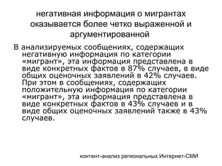 контент-анализ региональных Интернет-СМИ
негативная информация о мигрантах
оказывается более четко выраженной и
аргументированной
В анализируемых сообщениях, содержащих
негативную информация по категории
«мигрант», эта информация представлена в
виде конкретных фактов в 87% случаев, в виде
общих оценочных заявлений в 42% случаев.
При этом в сообщениях, содержащих
положительную информация по категории
«мигрант», эта информация представлена в
виде конкретных фактов в 43% случаев и в
виде общих оценочных заявлений также в 43%
случаев.
 