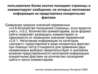 контент-анализ региональных Интернет-СМИ
пользователи более охотно посещают страницы и
комментируют сообщения, на которых негативная
информация не представлена конкретными
фактами
Сравнение средних значений переменных
«v3.6.Количество посещений страницы, если ведется
учет», «v3.2. Количество комментариев, если формат
сайта позволяет размещать комментарий» в
зависимости от изменения значения переменной
«2.6.1. Негативная информация по категории
«мигрант» представлена в виде конкретных фактов»
при помощи теста Стьюдента для сравнения двух
независимых выборок свидетельствует о значимом
влиянии представленности негативной информации
конкретными фактами на количество посещений
сайта и число комментариев
 