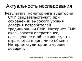 контент-анализ региональных Интернет-СМИ
Актуальность исследования
Результаты мониторинга аудитории
СМИ свидетельствуют: при
сохранении высокого уровня
доверия потребителей
традиционным СМИ, Интернет-СМИ
оказываются оперативнее,
насыщеннее и объективнее, что
отражается в динамике объема
Интернет-аудитории и уровне
доверия.
 