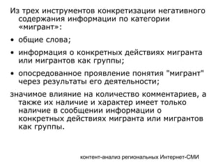 контент-анализ региональных Интернет-СМИ
Из трех инструментов конкретизации негативного
содержания информации по категории
«мигрант»:
• общие слова;
• информация о конкретных действиях мигранта
или мигрантов как группы;
• опосредованное проявление понятия "мигрант"
через результаты его деятельности;
значимое влияние на количество комментариев, а
также их наличие и характер имеет только
наличие в сообщении информации о
конкретных действиях мигранта или мигрантов
как группы.
 