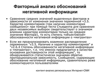 контент-анализ региональных Интернет-СМИ
• Сравнение средних значений выделенных факторов в
зависимости от изменения значения переменной «3.5.
Характер комментариев (при наличии комментария
сообщения)» при помощи теста Стьюдента для сравнения
двух независимых выборок свидетельствует о значимом
влиянии характера комментария только на среднее
значение Фактора1, то есть степень «объективной»
обоснованности негативной информации о «мигрантах»
• Если же проанализировать взаимное распределение
переменных "v3.5. Наличие и характер комментариев" и
"v2.6.4 Степень обоснованности негативной информации
о «мигрантах», т.е. что именно предлагается в качестве
основания достоверности этой информации", то
обнаруживается статистически значимая обратно
пропорциональная зависимость. Сообщения, содержащие
обоснование негативной информации, сравнительно реже
комментируются пользователями
Факторный анализ обоснований
негативной информации
 