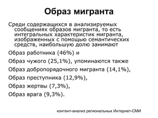 контент-анализ региональных Интернет-СМИ
Образ мигранта
Среди содержащихся в анализируемых
сообщениях образов мигранта, то есть
интегральных характеристик мигранта,
изображенных с помощью семантических
средств, наибольшую долю занимают
Образ работника (46%) и
Образ чужого (25,1%), упоминаются также
Образ добропорядочного мигранта (14,1%),
Образ преступника (12,9%),
Образ жертвы (7,3%),
Образ врага (9,3%).
 