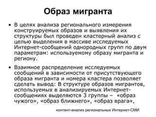 контент-анализ региональных Интернет-СМИ
Образ мигранта
• В целях анализа регионального измерения
конструируемых образов и выявления их
структуры был проведен кластерный анализ с
целью выделения в массиве исследуемых
Интернет-сообщений однородных групп по двум
параметрам: используемому образу мигранта и
региону.
• Взаимное распределение исследуемых
сообщений в зависимости от присутствующего
образа мигранта и номера кластера позволяет
сделать вывод: В структуре образов мигрантов,
используемых в анализируемых Интернет-
сообщениях выделяются 3 группы – «образ
чужого», «образ ближнего», «образ врага»,
 