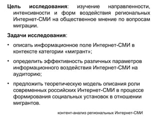 контент-анализ региональных Интернет-СМИ
Цель исследования: изучение направленности,
интенсивности и форм воздействия региональных
Интернет-СМИ на общественное мнение по вопросам
миграции.
Задачи исследования:
• описать информационное поле Интернет-СМИ в
контексте категории «мигрант»;
• определить эффективность различных параметров
информационного воздействия Интернет-СМИ на
аудиторию;
• предложить теоретическую модель описания роли
современных российских Интернет-СМИ в процессе
формирования социальных установок в отношении
мигрантов.
 