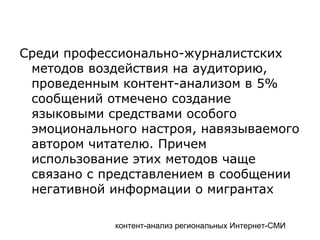 контент-анализ региональных Интернет-СМИ
Среди профессионально-журналистских
методов воздействия на аудиторию,
проведенным контент-анализом в 5%
сообщений отмечено создание
языковыми средствами особого
эмоционального настроя, навязываемого
автором читателю. Причем
использование этих методов чаще
связано с представлением в сообщении
негативной информации о мигрантах
 