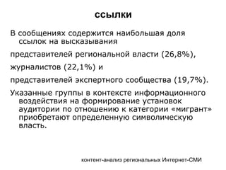 контент-анализ региональных Интернет-СМИ
ссылки
В сообщениях содержится наибольшая доля
ссылок на высказывания
представителей региональной власти (26,8%),
журналистов (22,1%) и
представителей экспертного сообщества (19,7%).
Указанные группы в контексте информационного
воздействия на формирование установок
аудитории по отношению к категории «мигрант»
приобретают определенную символическую
власть.
 