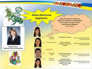 Хіміко-біологічне
відділення
Координатор -
Мукомел Оксана Вікторівна
Наука складається з фактів, як
будинок із каменів, але набір фактів
ще не наука, так само, як купа
каміння ще не будинок.
(Пуанкаре А.)
11-А Якубенко
Катерина
«Стовбурові клітини»
Науковий керівник Мукомел
Оксана Вікторівна
11-А Ковальова Олена «Вплив мобільних
телефонів на організм
людини»
Науковий керівник Мукомел
Оксана Вікторівна
Секція хімії
9-А Погорелюк
Юрій
«Екологічні проблеми
малих річок міста
Вінниці»
Науковий керівник Грустілін
Олександр Олегович
11-А Якубенко
Катерина
«Використання
побутових фільтрів для
покращення якості
питної води у місті
Вінниці»
Науковий керівник Грустілін
Олександр Олегович
 