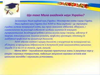 Що таке Мала академія наук України?
Засновником Малої академії наук України є Міністерство освіти і науки України.
Мала академія наук України (далі МАН чи Мала академія) – це структурна
складова системи позашкільної освіти, яка сприяє виявленню здібностей, обдарувань, і
самовизначенню та реалізації особистості засобами залучення до пошукової,
експериментальної, дослідницької роботи в різних галузях науки і техніки, забезпечує її
творчий, інтелектуальний, духовний розвиток, професійну орієнтацію, підготовку до
майбутньої професійної та громадської діяльності.
МАН здійснює освітню і наукову діяльність у позаурочний та позашкільний час,
об’єднуючи за принципами добровільності й доступності учнів загальноосвітніх навчальних
закладів ІІ-го та ІІІ-го ступенів, ліцеїв, гімназій.
Мета МАН – поглиблення науково-практичних знань із галузевих наук у
секціях і наукових товариствах, подальше зміцнення наукових зв’язків між
шкільною молоддю і науковими установами.
 