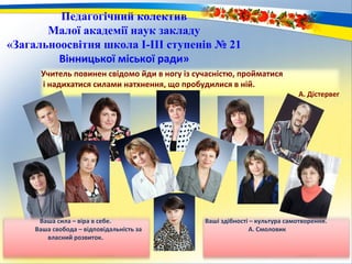 Учитель повинен свідомо йди в ногу із сучасністю, пройматися
і надихатися силами натхнення, що пробудилися в ній.
А. Дістервег
Педагогічний колектив
Малої академії наук закладу
«Загальноосвітня школа І-ІІІ ступенів № 21
Вінницької міської ради»
Ваші здібності – культура самотворення.
А. Смоловик
Ваша сила – віра в себе.
Ваша свобода – відповідальність за
власний розвиток.
 