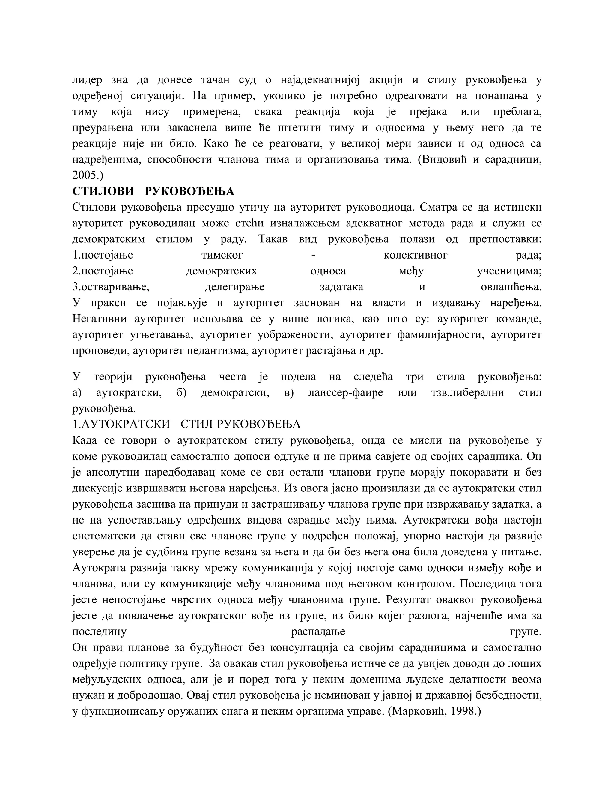 лидер зна да донесе тачан суд о најадекватнијој акцији и стилу руковођења у
одређеној ситуацији. На пример, уколико је потребно одреаговати на понашања у
тиму која нису примерена, свака реакција која је прејака или преблага,
преурањена или закаснела више ће штетити тиму и односима у њему него да те
реакције није ни било. Како ће се реаговати, у великој мери зависи и од односа са
надређенима, способности чланова тима и организовања тима. (Видовић и сарадници,
2005.)
СТИЛОВИ РУКОВОЂЕЊА
Стилови руковођења пресудно утичу на ауторитет руководиоца. Сматра се да истински
ауторитет руководилац може стећи изналажењем адекватног метода рада и служи се
демократским стилом у раду. Такав вид руковођења полази од претпоставки:
1.постојање тимског - колективног рада;
2.постојање демократских односа међу учесницима;
3.остваривање, делегирање задатака и овлашћења.
У пракси се појављује и ауторитет заснован на власти и издавању наређења.
Негативни ауторитет испољава се у више логика, као што су: ауторитет команде,
ауторитет угњетавања, ауторитет уображености, ауторитет фамилијарности, ауторитет
проповеди, ауторитет педантизма, ауторитет растајања и др.
У теорији руковођења честа је подела на следећа три стила руковођења:
а) аутократски, б) демократски, в) лаиссер-фаире или тзв.либерални стил
руковођења.
1.АУТОКРАТСКИ СТИЛ РУКОВОЂЕЊА
Када се говори о аутократском стилу руковођења, онда се мисли на руковођење у
коме руководилац самостално доноси одлуке и не прима савјете од својих сарадника. Он
је апсолутни наредбодавац коме се сви остали чланови групе морају покоравати и без
дискусије извршавати његова наређења. Из овога јасно произилази да се аутократски стил
руковођења заснива на принуди и застрашивању чланова групе при извржавању задатка, а
не на успостављању одређених видова сарадње међу њима. Аутократски вођа настоји
систематски да стави све чланове групе у подређен положај, упорно настоји да развије
уверење да је судбина групе везана за њега и да би без њега она била доведена у питање.
Аутократа развија такву мрежу комуникација у којој постоје само односи између вође и
чланова, или су комуникације међу члановима под његовом контролом. Последица тога
јесте непостојање чврстих односа међу члановима групе. Резултат оваквог руковођења
јесте да повлачење аутократског вође из групе, из било којег разлога, најчешће има за
последицу распадање групе.
Он прави планове за будућност без консултација са својим сарадницима и самостално
одређује политику групе. За овакав стил руковођења истиче се да увијек доводи до лоших
међуљудских односа, али је и поред тога у неким доменима људске делатности веома
нужан и добродошао. Овај стил руковођења је неминован у јавној и државној безбедности,
у функционисању оружаних снага и неким органима управе. (Марковић, 1998.)
 