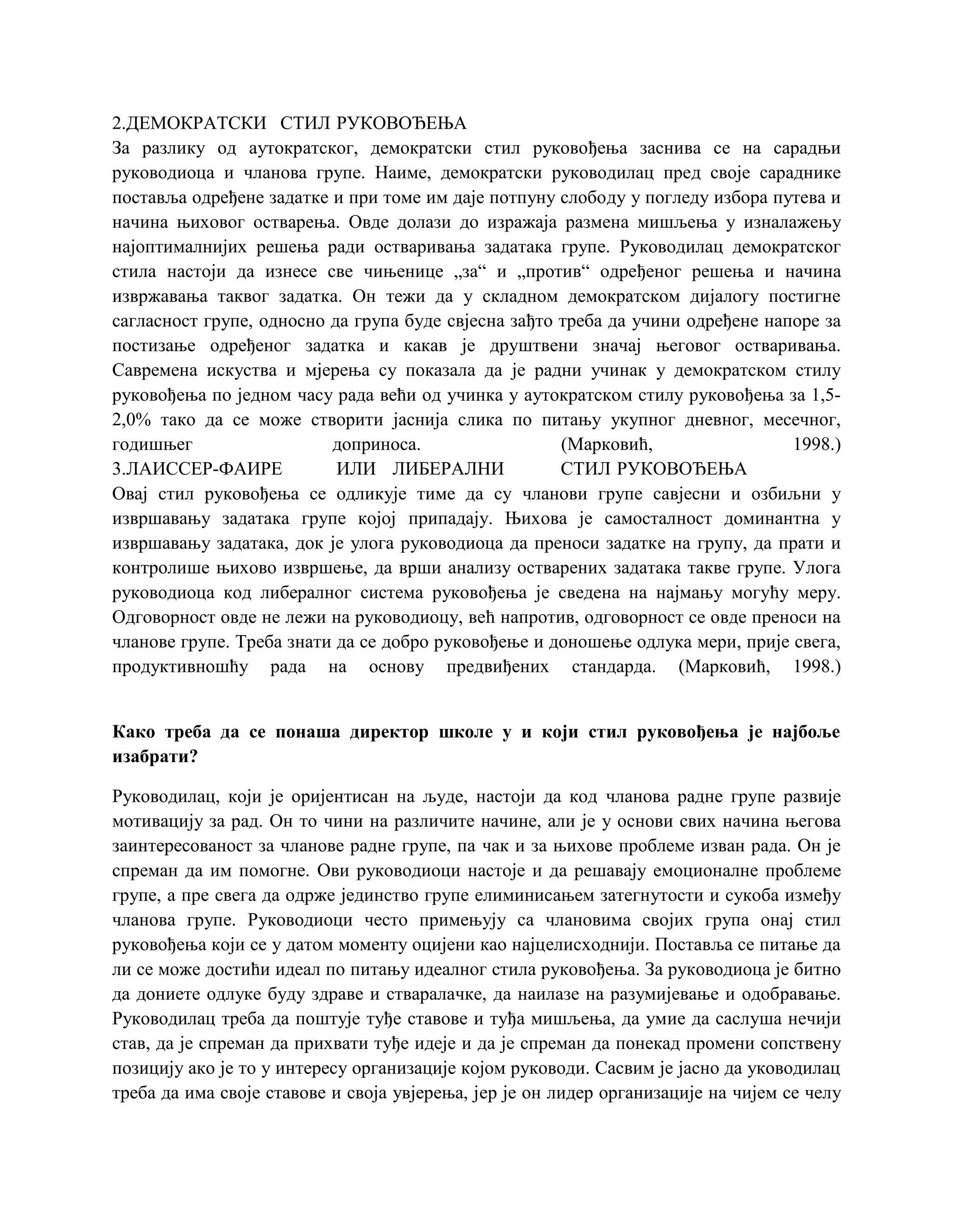 2.ДЕМОКРАТСКИ СТИЛ РУКОВОЂЕЊА
За разлику од аутократског, демократски стил руковођења заснива се на сарадњи
руководиоца и чланова групе. Наиме, демократски руководилац пред своје сараднике
поставља одређене задатке и при томе им даје потпуну слободу у погледу избора путева и
начина њиховог остварења. Овде долази до изражаја размена мишљења у изналажењу
најоптималнијих решења ради остваривања задатака групе. Руководилац демократског
стила настоји да изнесе све чињенице „за“ и „против“ одређеног решења и начина
извржавања таквог задатка. Он тежи да у складном демократском дијалогу постигне
сагласност групе, односно да група буде свјесна зађто треба да учини одређене напоре за
постизање одређеног задатка и какав је друштвени значај његовог остваривања.
Савремена искуства и мјерења су показала да је радни учинак у демократском стилу
руковођења по једном часу рада већи од учинка у аутократском стилу руковођења за 1,5-
2,0% тако да се може створити јаснија слика по питању укупног дневног, месечног,
годишњег доприноса. (Марковић, 1998.)
3.ЛАИССЕР-ФАИРЕ ИЛИ ЛИБЕРАЛНИ СТИЛ РУКОВОЂЕЊА
Овај стил руковођења се одликује тиме да су чланови групе савјесни и озбиљни у
извршавању задатака групе којој припадају. Њихова је самосталност доминантна у
извршавању задатака, док је улога руководиоца да преноси задатке на групу, да прати и
контролише њихово извршење, да врши анализу остварених задатака такве групе. Улога
руководиоца код либералног система руковођења је сведена на најмању могућу меру.
Одговорност овде не лежи на руководиоцу, већ напротив, одговорност се овде преноси на
чланове групе. Треба знати да се добро руковођење и доношење одлука мери, прије свега,
продуктивношћу рада на основу предвиђених стандарда. (Марковић, 1998.)
Како треба да се понаша директор школе у и који стил руковођења је најбоље
изабрати?
Руководилац, који је оријентисан на људе, настоји да код чланова радне групе развије
мотивацију за рад. Он то чини на различите начине, али је у основи свих начина његова
заинтересованост за чланове радне групе, па чак и за њихове проблеме изван рада. Он је
спреман да им помогне. Ови руководиоци настоје и да решавају емоционалне проблеме
групе, а пре свега да одрже јединство групе елиминисањем затегнутости и сукоба између
чланова групе. Руководиоци често примењују са члановима својих група онај стил
руковођења који се у датом моменту оцијени као најцелисходнији. Поставља се питање да
ли се може достићи идеал по питању идеалног стила руковођења. За руководиоца је битно
да дониете одлуке буду здраве и стваралачке, да наилазе на разумијевање и одобравање.
Руководилац треба да поштује туђе ставове и туђа мишљења, да умие да саслуша нечији
став, да је спреман да прихвати туђе идеје и да је спреман да понекад промени сопствену
позицију ако је то у интересу организације којом руководи. Сасвим је јасно да уководилац
треба да има своје ставове и своја увјерења, јер је он лидер организације на чијем се челу
 