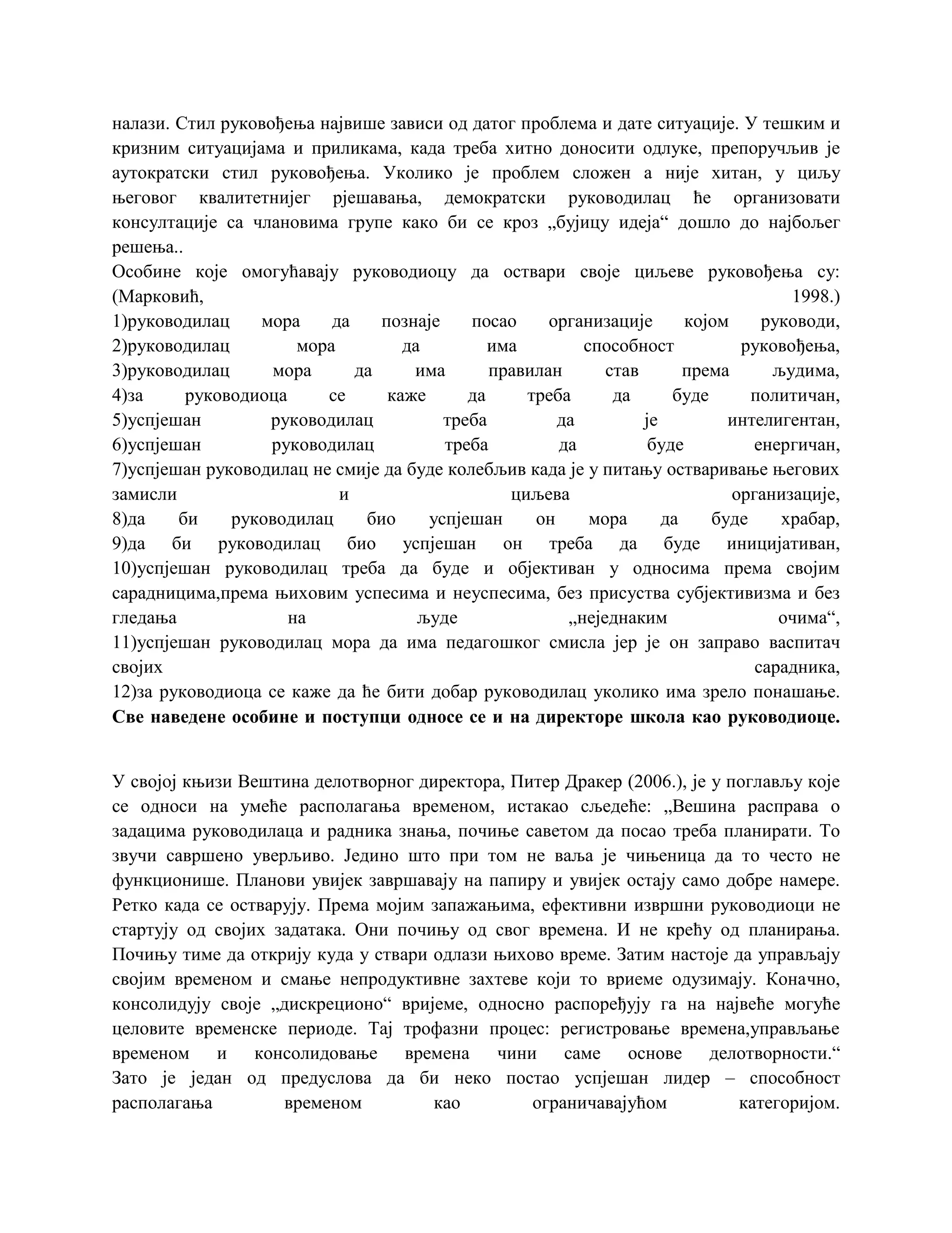 налази. Стил руковођења највише зависи од датог проблема и дате ситуације. У тешким и
кризним ситуацијама и приликама, када треба хитно доносити одлуке, препоручљив је
аутократски стил руковођења. Уколико је проблем сложен а није хитан, у циљу
његовог квалитетнијег рјешавања, демократски руководилац ће организовати
консултације са члановима групе како би се кроз „бујицу идеја“ дошло до најбољег
решења..
Особине које омогућавају руководиоцу да оствари своје циљеве руковођења су:
(Марковић, 1998.)
1)руководилац мора да познаје посао организације којом руководи,
2)руководилац мора да има способност руковођења,
3)руководилац мора да има правилан став према људима,
4)за руководиоца се каже да треба да буде политичан,
5)успјешан руководилац треба да је интелигентан,
6)успјешан руководилац треба да буде енергичан,
7)успјешан руководилац не смије да буде колебљив када је у питању остваривање његових
замисли и циљева организације,
8)да би руководилац био успјешан он мора да буде храбар,
9)да би руководилац био успјешан он треба да буде иницијативан,
10)успјешан руководилац треба да буде и објективан у односима према својим
сарадницима,према њиховим успесима и неуспесима, без присуства субјективизма и без
гледања на људе „неједнаким очима“,
11)успјешан руководилац мора да има педагошког смисла јер је он заправо васпитач
својих сарадника,
12)за руководиоца се каже да ће бити добар руководилац уколико има зрело понашање.
Све наведене особине и поступци односе се и на директоре школа као руководиоце.
У својој књизи Вештина делотворног директора, Питер Дракер (2006.), је у поглављу које
се односи на умеће располагања временом, истакао сљедеће: „Вешина расправа о
задацима руководилаца и радника знања, почиње саветом да посао треба планирати. То
звучи савршено уверљиво. Једино што при том не ваља је чињеница да то често не
функционише. Планови увијек завршавају на папиру и увијек остају само добре намере.
Ретко када се остварују. Према мојим запажањима, ефективни извршни руководиоци не
стартују од својих задатака. Они почињу од свог времена. И не крећу од планирања.
Почињу тиме да открију куда у ствари одлази њихово време. Затим настоје да управљају
својим временом и смање непродуктивне захтеве који то вриеме одузимају. Коначно,
консолидују своје „дискреционо“ вријеме, односно распоређују га на највеће могуће
целовите временске периоде. Тај трофазни процес: регистровање времена,управљање
временом и консолидовање времена чини саме основе делотворности.“
Зато је један од предуслова да би неко постао успјешан лидер – способност
располагања временом као ограничавајућом категоријом.
 