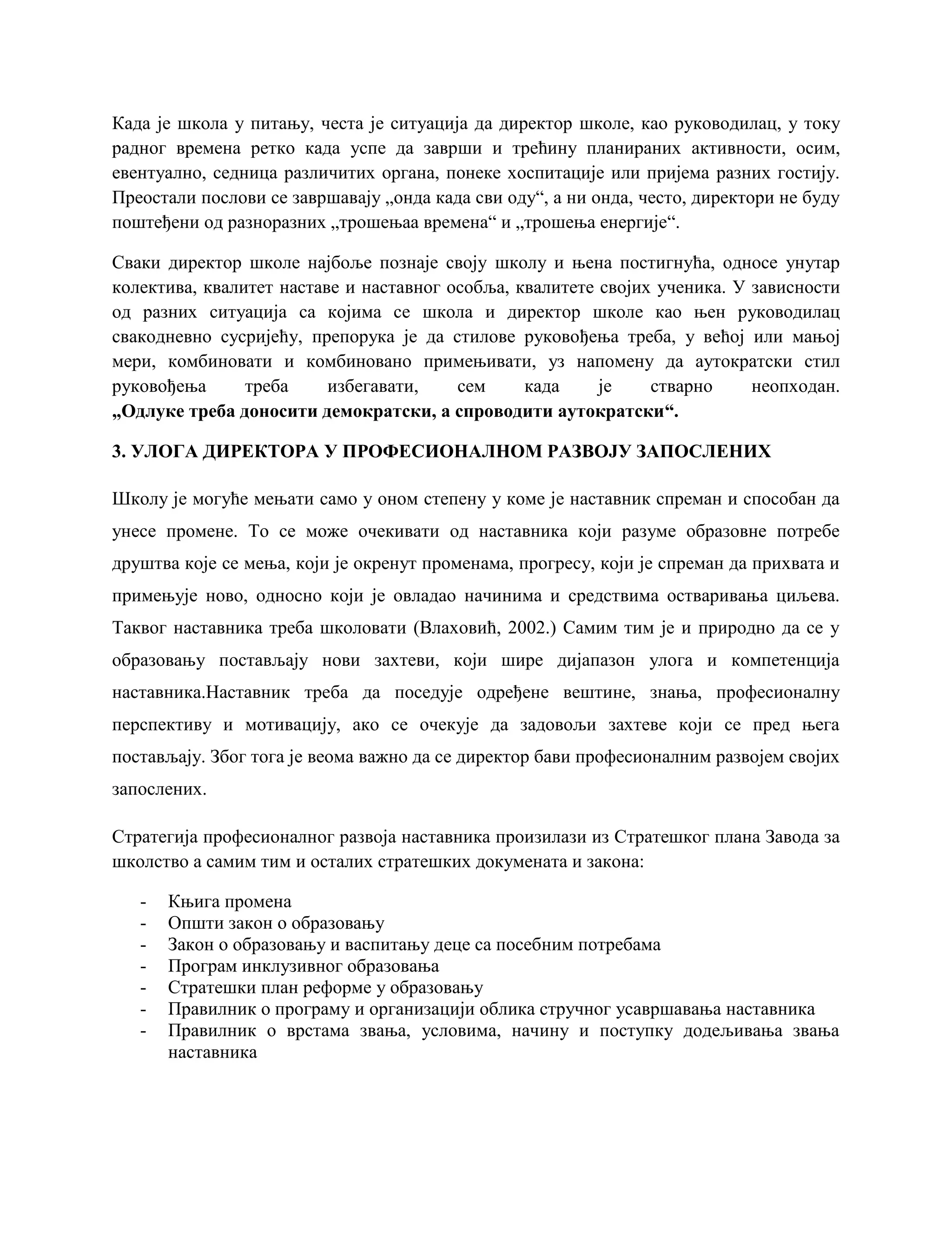 Када је школа у питању, честа је ситуација да директор школе, као руководилац, у току
радног времена ретко када успе да заврши и трећину планираних активности, осим,
евентуално, седница различитих органа, понеке хоспитације или пријема разних гостију.
Преостали послови се завршавају „онда када сви оду“, а ни онда, често, директори не буду
поштеђени од разноразних „трошењаа времена“ и „трошења енергије“.
Сваки директор школе најбоље познаје своју школу и њена постигнућа, односе унутар
колектива, квалитет наставе и наставног особља, квалитете својих ученика. У зависности
од разних ситуација са којима се школа и директор школе као њен руководилац
свакодневно сусријећу, препорука је да стилове руковођења треба, у већој или мањој
мери, комбиновати и комбиновано примењивати, уз напомену да аутократски стил
руковођења треба избегавати, сем када је стварно неопходан.
„Одлуке треба доносити демократски, а спроводити аутократски“.
3. УЛОГА ДИРЕКТОРА У ПРОФЕСИОНАЛНОМ РАЗВОЈУ ЗАПОСЛЕНИХ
Школу је могуће мењати само у оном степену у коме је наставник спреман и способан да
унесе промене. То се може очекивати од наставника који разуме образовне потребе
друштва које се мења, који је окренут променама, прогресу, који је спреман да прихвата и
примењује ново, односно који је овладао начинима и средствима остваривања циљева.
Таквог наставника треба школовати (Влаховић, 2002.) Самим тим је и природно да се у
образовању постављају нови захтеви, који шире дијапазон улога и компетенција
наставника.Наставник треба да поседује одређене вештине, знања, професионалну
перспективу и мотивацију, ако се очекује да задовољи захтеве који се пред њега
постављају. Због тога је веома важно да се директор бави професионалним развојем својих
запослених.
Стратегија професионалног развоја наставника произилази из Стратешког плана Завода за
школство а самим тим и осталих стратешких докумената и закона:
- Књига промена
- Општи закон о образовању
- Закон о образовању и васпитању деце са посебним потребама
- Програм инклузивног образовања
- Стратешки план реформе у образовању
- Правилник о програму и организацији облика стручног усавршавања наставника
- Правилник о врстама звања, условима, начину и поступку додељивања звања
наставника
 