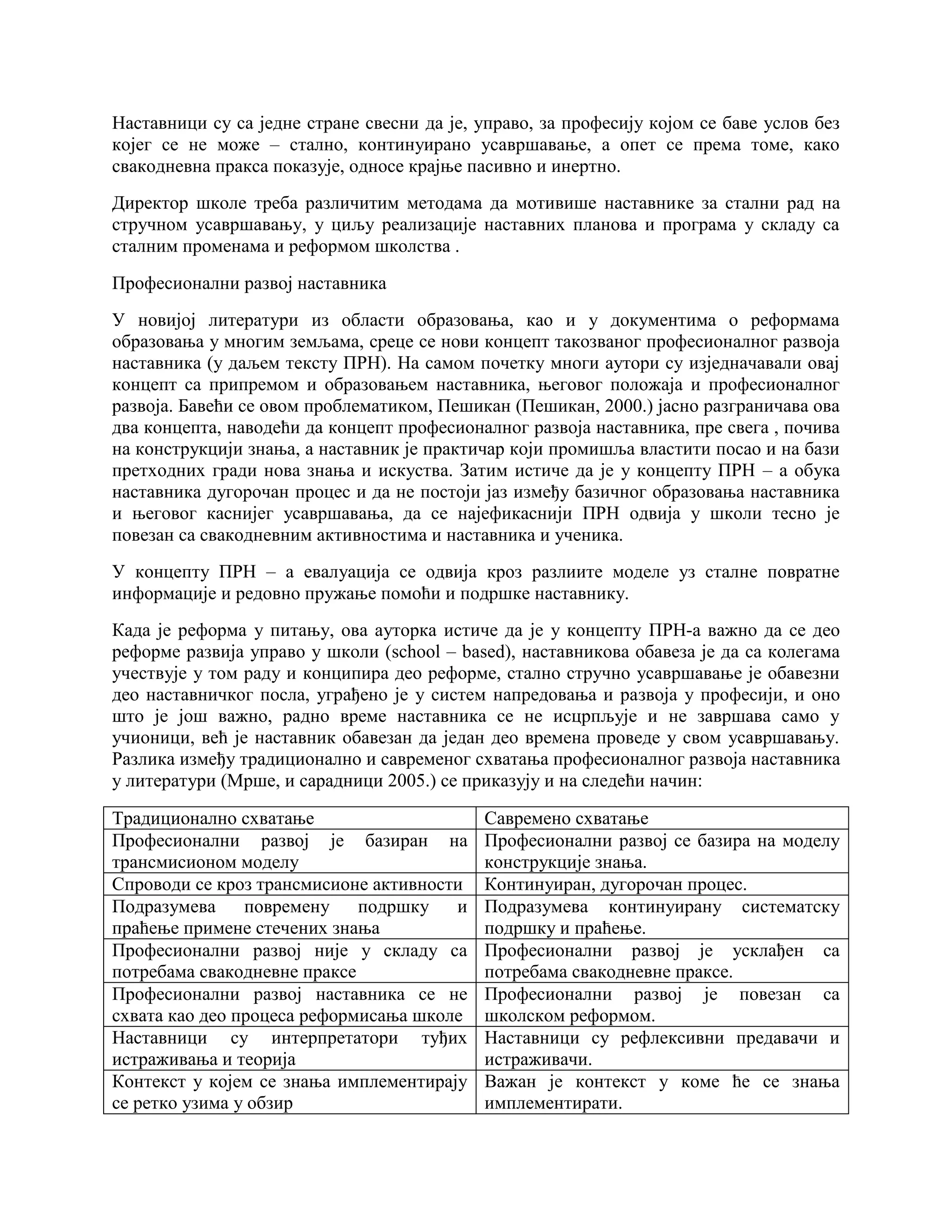Наставници су са једне стране свесни да је, управо, за професију којом се баве услов без
којег се не може – стално, континуирано усавршавање, а опет се према томе, како
свакодневна пракса показује, односе крајње пасивно и инертно.
Директор школе треба различитим методама да мотивише наставнике за стални рад на
стручном усавршавању, у циљу реализације наставних планова и програма у складу са
сталним променама и реформом школства .
Професионални развој наставника
У новијој литератури из области образовања, као и у документима о реформама
образовања у многим земљама, среце се нови концепт такозваног професионалног развоја
наставника (у даљем тексту ПРН). На самом почетку многи аутори су изједначавали овај
концепт са припремом и образовањем наставника, његовог положаја и професионалног
развоја. Бавећи се овом проблематиком, Пешикан (Пешикан, 2000.) јасно разграничава ова
два концепта, наводећи да концепт професионалног развоја наставника, пре свега , почива
на конструкцији знања, а наставник је практичар који промишља властити посао и на бази
претходних гради нова знања и искуства. Затим истиче да је у концепту ПРН – а обука
наставника дугорочан процес и да не постоји јаз између базичног образовања наставника
и његовог каснијег усавршавања, да се најефикаснији ПРН одвија у школи тесно је
повезан са свакодневним активностима и наставника и ученика.
У концепту ПРН – а евалуација се одвија кроз разлиите моделе уз сталне повратне
информације и редовно пружање помоћи и подршке наставнику.
Када је реформа у питању, ова ауторка истиче да је у концепту ПРН-а важно да се део
реформе развија управо у школи (school – based), наставникова обавеза је да са колегама
учествује у том раду и конципира део реформе, стално стручно усавршавање је обавезни
део наставничког посла, уграђено је у систем напредовања и развоја у професији, и оно
што је још важно, радно време наставника се не исцрпљује и не завршава само у
учионици, већ је наставник обавезан да један део времена проведе у свом усавршавању.
Разлика између традиционално и савременог схватања професионалног развоја наставника
у литератури (Мрше, и сарадници 2005.) се приказују и на следећи начин:
Традиционално схватање Савремено схватање
Професионални развој је базиран на
трансмисионом моделу
Професионални развој се базира на моделу
конструкције знања.
Спроводи се кроз трансмисионе активности Континуиран, дугорочан процес.
Подразумева повремену подршку и
праћење примене стечених знања
Подразумева континуирану систематску
подршку и праћење.
Професионални развој није у складу са
потребама свакодневне праксе
Професионални развој је усклађен са
потребама свакодневне праксе.
Професионални развој наставника се не
схвата као део процеса реформисања школе
Професионални развој је повезан са
школском реформом.
Наставници су интерпретатори туђих
истраживања и теорија
Наставници су рефлексивни предавачи и
истраживачи.
Контекст у којем се знања имплементирају
се ретко узима у обзир
Важан је контекст у коме ће се знања
имплементирати.
 