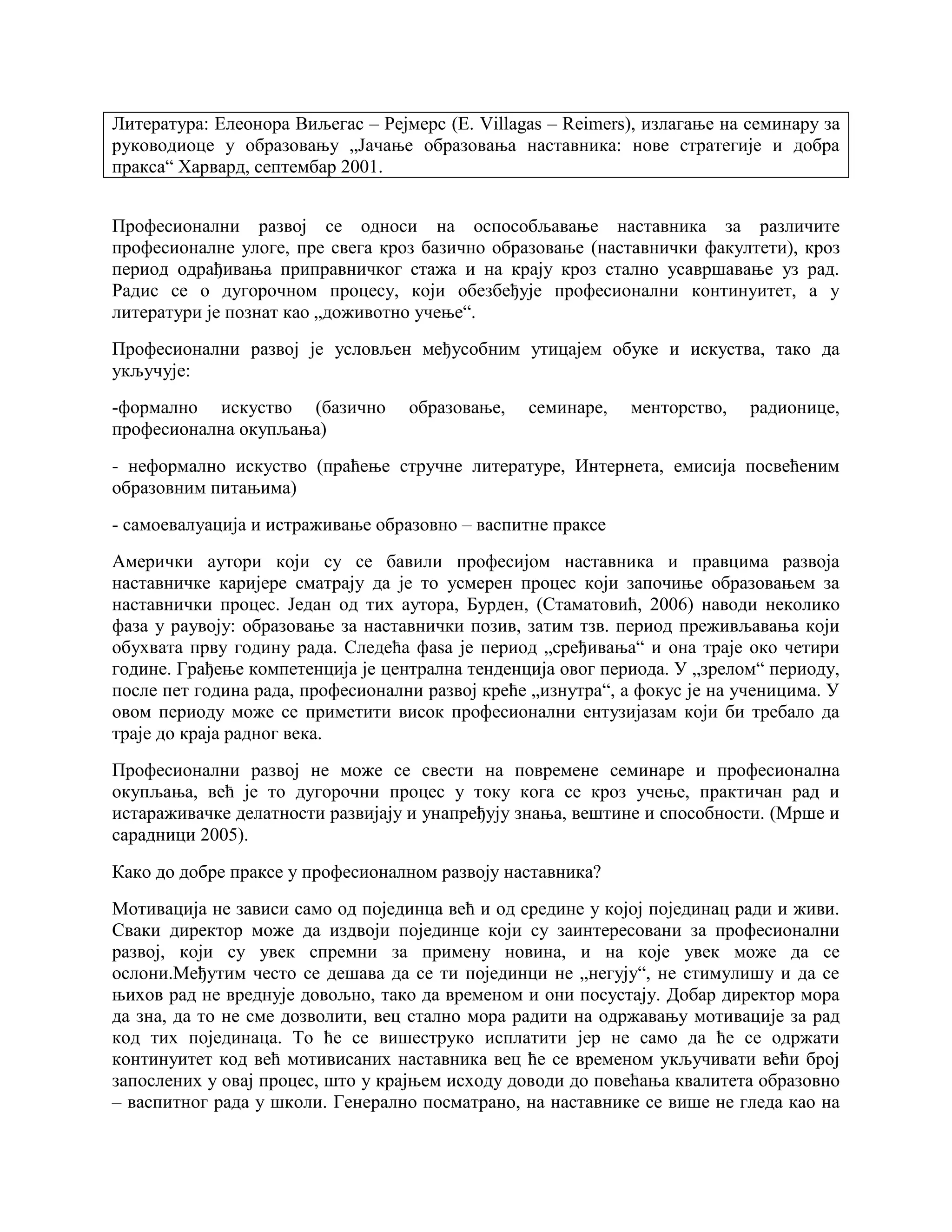 Литература: Елеонора Виљегас – Рејмерс (E. Villagas – Reimers), излагање на семинару за
руководиоце у образовању „Јачање образовања наставника: нове стратегије и добра
пракса“ Харвард, септембар 2001.
Професионални развој се односи на оспособљавање наставника за различите
професионалне улоге, пре свега кроз базично образовање (наставнички факултети), кроз
период одрађивања приправничког стажа и на крају кроз стално усавршавање уз рад.
Радис се о дугорочном процесу, који обезбеђује професионални континуитет, а у
литератури је познат као „доживотно учење“.
Професионални развој је условљен међусобним утицајем обуке и искуства, тако да
укључује:
-формално искуство (базично образовање, семинаре, менторство, радионице,
професионална окупљања)
- неформално искуство (праћење стручне литературе, Интернета, емисија посвећеним
образовним питањима)
- самоевалуација и истраживање образовно – васпитне праксе
Амерички аутори који су се бавили професијом наставника и правцима развоја
наставничке каријере сматрају да је то усмерен процес који започиње образовањем за
наставнички процес. Један од тих аутора, Бурден, (Стаматовић, 2006) наводи неколико
фаза у раувоју: образовање за наставнички позив, затим тзв. период преживљавања који
обухвата прву годину рада. Следећа фаѕа је период „сређивања“ и она траје око четири
године. Грађење компетенција је централна тенденција овог периода. У „зрелом“ периоду,
после пет година рада, професионални развој креће „изнутра“, а фокус је на ученицима. У
овом периоду може се приметити висок професионални ентузијазам који би требало да
траје до краја радног века.
Професионални развој не може се свести на повремене семинаре и професионална
окупљања, већ је то дугорочни процес у току кога се кроз учење, практичан рад и
истараживачке делатности развијају и унапређују знања, вештине и способности. (Мрше и
сарадници 2005).
Како до добре праксе у професионалном развоју наставника?
Мотивација не зависи само од појединца већ и од средине у којој појединац ради и живи.
Сваки директор може да издвоји појединце који су заинтересовани за професионални
развој, који су увек спремни за примену новина, и на које увек може да се
ослони.Међутим често се дешава да се ти појединци не „негују“, не стимулишу и да се
њихов рад не вреднује довољно, тако да временом и они посустају. Добар директор мора
да зна, да то не сме дозволити, вец стално мора радити на одржавању мотивације за рад
код тих појединаца. То ће се вишеструко исплатити јер не само да ће се одржати
континуитет код већ мотивисаних наставника вец ће се временом укључивати већи број
запослених у овај процес, што у крајњем исходу доводи до повећања квалитета образовно
– васпитног рада у школи. Генерално посматрано, на наставнике се више не гледа као на
 